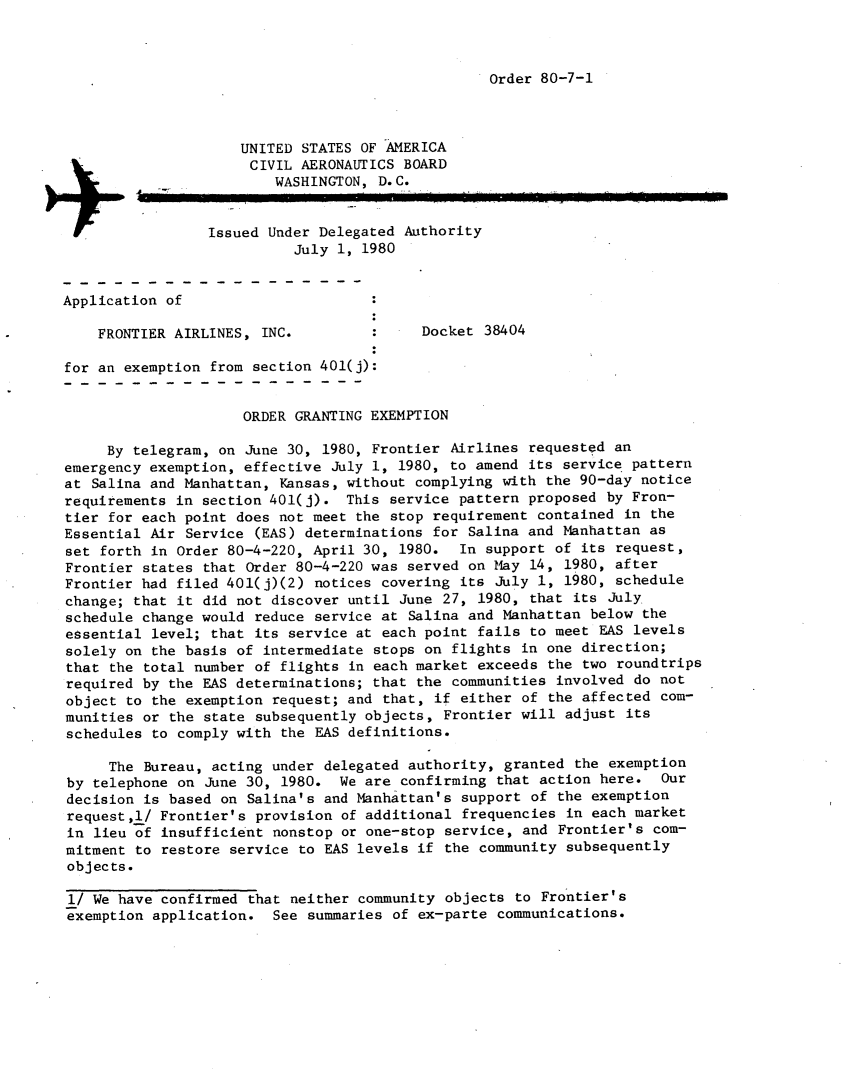 handle is hein.usfed/dotod0534 and id is 1 raw text is: 



Order 80-7-1


                     UNITED STATES OF-AMERICA
                     CIVIL AERONAUTICS BOARD
                         WASHINGTON, D.C.


                 Issued Under Delegated Authority
                           July 1, 1980


Application of

    FRONTIER AIRLINES, INC.               Docket 38404

for an exemption from section 401(j):


                     ORDER GRANTING EXEMPTION

     By telegram, on June 30, 1980, Frontier Airlines requested an
emergency exemption, effective July 1, 1980, to amend its service pattern
at Salina and Manhattan, Kansas, without complying with the 90-day notice
requirements in section 401(j). This service pattern proposed by Fron-
tier for each point does not meet the stop requirement contained in the
Essential Air Service (EAS) determinations for Salina and Manhattan as
set forth in Order 80-4-220, April 30, 1980.   In support of its request,
Frontier states that Order 80-4-220 was served on May 14, 1980, after
Frontier had filed 401(j)(2) notices covering its July 1, 1980, schedule
change; that it did not discover until June 27, 1980, that its July
schedule change would reduce service at Salina and Manhattan below the
essential level; that its service at each point fails to meet EAS levels
solely on the basis of intermediate stops on flights in one direction;
that the total number of flights in each market exceeds the two roundtrips
required by the EAS determinations; that the communities involved do not
object to the exemption request; and that, if either of the affected com-
munities or the state subsequently objects, Frontier will adjust its
schedules to comply with the EAS definitions.

     The Bureau, acting under delegated authority, granted the exemption
by telephone on June 30, 1980. We are confirming that action here. Our
decision is based on Salina's and Manhattan's support of the exemption
request,l/ Frontier's provision of additional frequencies in each market
in lieu of insufficient nonstop or one-stop service, and Frontier's com-
mitment to restore service to EAS levels if the community subsequently
objects.

1/ We have confirmed that neither community objects to Frontier's
exemption application. See summaries of ex-parte communications.


