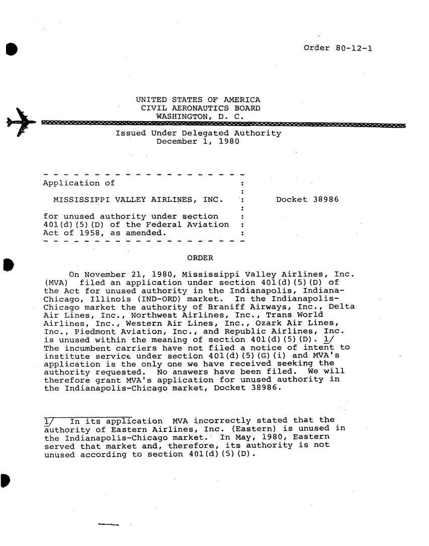 handle is hein.usfed/dotod0539 and id is 1 raw text is: 



Order 80-12-1


                  UNITED STATES OF AMERICA
                  CIVIL AERONAUTICS BOARD
                      WASHINGTON, D. C.
              Issued Under Delegated Authority
                      December 1, 1980




Application of

  MISSISSIPPI VALLEY AIRLINES, INC.          Docket 38986

for unused authority under section
401(d) (5) (D) of the Federal Aviation
Act of 1958, as amended.


                            ORDER

     On November 21, 1980, Mississippi Valley Airlines, Inc.
 (MVA) filed an application under section 401(d) (5) (D) of
 the Act for unused authority in the Indianapolis, Indiana-
 Chicago, Illinois (IND-ORD) market. In the Indianapolis-
 Chicago market the authority of Braniff Airways, Inc., Delta
 Air Lines, Inc., Northwest Airlines, Inc., Trans World
 Airlines, Inc., Western Air Lines, Inc., Ozark Air Lines,
 Inc., Piedmont Aviation, Inc., and Republic Airlines, Inc.
 is unused within the meaning of section 401(d) (5) (D). l/
 The incumbent carriers have not filed a notice of intent to
 institute service under section 401(d) (5) (G) (i) and MVA's
 application is the only one we have received seeking the
 authority requested. No answers have been filed. We will
 therefore grant MVA's application for unused authority in
 the Indianapolis-Chicago market, Docket 38986.



 l/  In its application MVA incorrectly stated that the
 authority of Eastern Airlines, Inc. (Eastern) is unused in
 the Indianapolis-Chicago market. In May, 1980, Eastern
 served that market and, therefore, its authority is not
 unused according to section 401(d) (5) (D).


