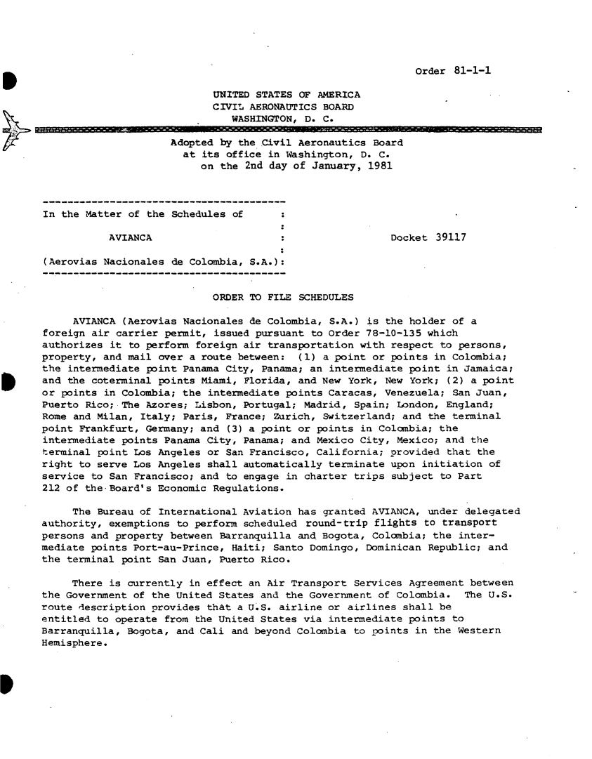 handle is hein.usfed/dotod0540 and id is 1 raw text is: 





Order 81-1-1


                            UNITED STATES OF AMERICA
                            CIVIL AERONAUTICS BOARD
                               WASHINGTON, D. C.

                     Adopted by the Civil Aeronautics Board
                       at its office in Washington, D. C.
                          on the 2nd day of January, 1981




In the Matter of the Schedules of

           AVIANCA                                        Docket 39117

(Aerovias Nacionales de Colombia, S.A.):


                            ORDER TO FILE SCHEDULES

     AVIANCA (Aerovias Nacionales de Colombia, S.A.) is the holder of a
foreign air carrier permit, issued pursuant to Order 78-10-135 which
authorizes it to perform foreign air transportation with respect to persons,
property, and mail over a route between: (1) a point or points in Colombia;
the intermediate point Panama City, Panama; an intermediate point in Jamaica;
and the coterminal points Miami, Florida, and New York, New York; (2) a point
or points in Colombia; the intermediate points Caracas, Venezuela; San Juan,
Puerto Rico; The Azores; Lisbon, Portugal; Madrid, Spain; London, England;
Rome and Milan, Italy; Paris, France; Zurich, Switzerland; and the terminal
point Frankfurt, Germany; and (3) a point or points in Colombia; the
intermediate points Panama City, Panama; and Mexico City, Mexico; and the
terminal point Los Angeles or San Francisco, California; provided that the
right to serve Los Angeles shall automatically terminate upon initiation of
service to San Francisco; and to engage in charter trips subject to Part
212 of the Board's Economic Regulations.

     The Bureau of International Aviation has granted AVIANCA, under delegated
authority, exemptions to perform scheduled round-trip flights to transport
persons and property between Barranquilla and Bogota, Colombia; the inter-
mediate points Port-au-Prince, Haiti; Santo Domingo, Dominican Republic; and
the terminal point San Juan, Puerto Rico.

     There is currently in effect an Air Transport Services Agreement between
the Government of the United States and the Government of Colombia. The U.S.
route description provides that a U.S. airline or airlines shall be
entitled to operate from the United States via intermediate points to
Barranquilla, Bogota, and Cali and beyond Colombia to points in the Western
Hemisphere.


