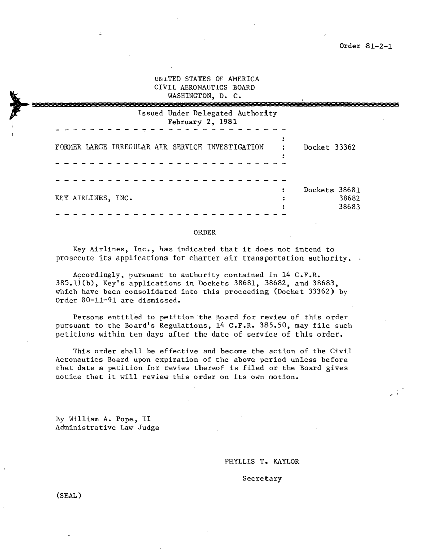 handle is hein.usfed/dotod0541 and id is 1 raw text is: 




Order 81-2-1


    UNITED STATES OF AMERICA
    CIVIL AERONAUTICS BOARD
       WASHINGTON, D. C.

Issued Under Delegated Authority
       February 2, 1981


FORMER LARGE IRREGULAR AIR SERVICE INVESTIGATION


KEY AIRLINES, INC.


Docket 33362


Dockets 38681
        38682
        38683


ORDER


    Key Airlines, Inc., has indicated that it does not intend to
prosecute its applications for charter air transportation authority.

    Accordingly, pursuant to authority contained in 14 C.F.R.
385.11(b), Key's applications in Dockets 38681, 38682, and 38683,
which have been consolidated into this proceeding (Docket 33362) by
Order 80-11-91 are dismissed.

    Persons entitled to petition the Board for review of this order
pursuant to the Board's Regulations, 14 C.F.R. 385.50, may file such
petitions within ten days after the date of service of this order.

    This order shall be effective and become the action of the Civil
Aeronautics Board upon expiration of the above period unless before
that date a petition for review thereof is filed or the Board gives
notice that it will review this order on its own motion.


By William A. Pope, II
Administrative Law Judge


PHYLLIS T. KAYLOR

    Secretary


(SEAL)


