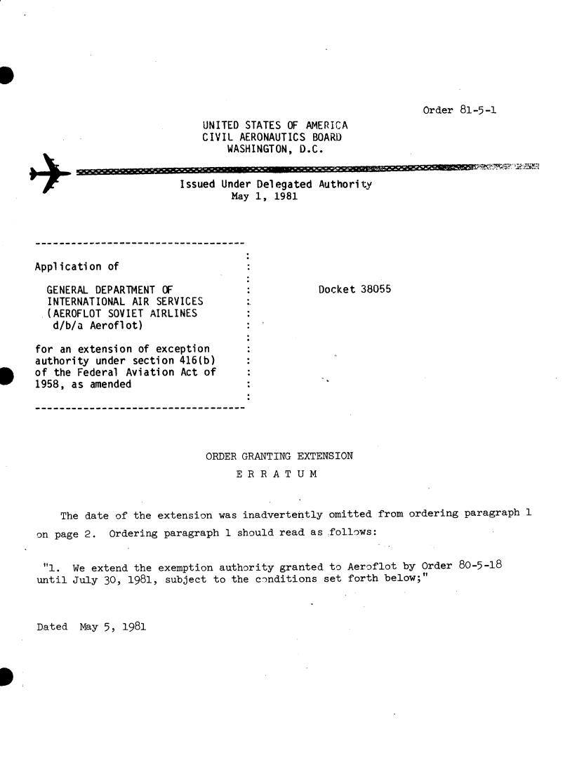 handle is hein.usfed/dotod0544 and id is 1 raw text is: 







                                     Order 81-5-1
UNITED STATES OF AMERICA
CIVIL AERONAUTICS BOARD
    WASHINGTON, D.C.


Issued Under
        May


Delegated Authority
1, 1981


Application of


  GENERAL DEPARTMENT OF
  INTERNATIONAL AIR SERVICES
  .(AEROFLOT SOVIET AIRLINES
  d/b/a Aeroflot)

for an extension of exception
authority under section 416(b)
of the Federal Aviation Act of
1958, as amended


Docket 38055


                            ORDER GRANTING EXTENSION
                                 E R R A T U M


    The date of the extension was inadvertently omitted from ordering paragraph 1
on page 2. Ordering paragraph 1 should read as follows:


l. We extend the exemption authority granted to Aeroflot by Order 80-5-18
until July 30, 1981, subject to the conditions set forth below;


Dated May 5, 1981


+


