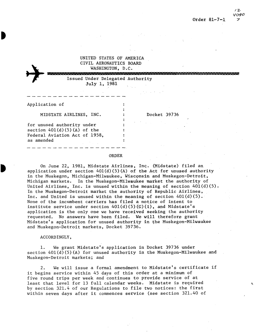 handle is hein.usfed/dotod0546 and id is 1 raw text is: 


                                                              Order 81-7-1     7







                    UNITED STATES OF AMERICA
                    CIVIL AERONAUTICS BOARD
                        WASHINGTON, D.C.

        Issued Under Delegated Authority
                      July 1, 1981



Application of

     MIDSTATE AIRLINES, INC.                 Docket 39736

for unused authority under
section 401(d) (5) (A) of the
Federal Aviation Act of 1958,
as amended


                               ORDER

     On June 22, 1981, Midstate Airlines, Inc. (Midstate) filed an
application under section 401(d)(5)(A) of the Act for unused authority
in the Muskegon, Michigan-Milwaukee, Wisconsin and Muskegon-Detroit,
Michigan markets. In the Muskegon-Milwaukee market the authority of
United Airlines, Inc. is unused within the meaning of section 401(d)(5).
In the Muskegon-Detroit market the authority of Republic Airlines,
Inc. and United is unused within the meaning of section 401(d)(5).
None of the incumbent carriers has filed a notice of intent to
institute service under section 401(d)(5)(G)(i), and Midstate's
application is the only one we have received seeking the authority
requested. No answers have been filed. We will therefore grant
Midstate's application for unused authority in the Muskegon-Milwaukee
and Muskegon-Detroit markets, Docket 39736.

     ACCORDINGLY,

     1.   We grant Midstate's application in Docket 39736 under
section 401(d)(5)(A) for unused authority in the Muskegon-Milwaukee and
Muskegon-Detroit markets; and

     2.   We will issue a formal amendment to Midstate's certificate if
it begins service within 45 days of this order at a minimum of
five round trips per week and continues to provide service of at
least that level for 13 full calendar weeks. Midstate is required
by section 321.4 of our Regulations to file two notices: the first
within seven days after it commences service (see section 321.40 of


