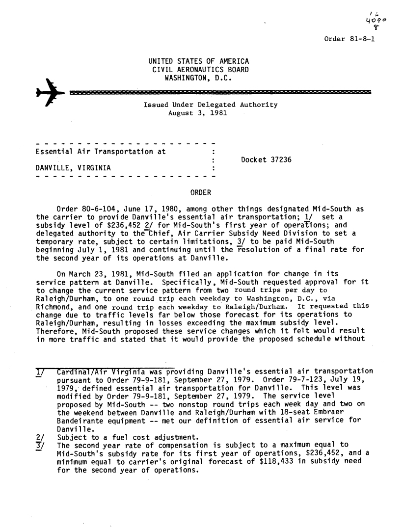 handle is hein.usfed/dotod0547 and id is 1 raw text is: 


Order 81-8-1


                           UNITED STATES OF AMERICA
                           CIVIL AERONAUTICS BOARD
                               WASHINGTON, D.C.

                     +Issued Under Delegated Authority
                                August 3, 1981




Essential Air Transportation at
                                                 Docket 37236
DANVILLE, VIRGINIA


                                     ORDER

     Order 80-6-104, June 17, 1980, among other things designated Mid-South as
the carrier to provide Danville's essential air transportation; 1/  set a
subsidy level of $236,452 2/ for Mid-South's first year of operaTions; and
delegated authority to the-thief, Air Carrier Subsidy Need Division to set a
temporary rate, subject to certain limitations, 3/ to be paid Mid-South
beginning July 1, 1981 and continuing until the Tesolution of a final rate for
the second year of its operations at Danville.

     On March 23, 1981, Mid-South filed an application for change in its
service pattern at Danville. Specifically, Mid-South requested approval for it
to change the current service pattern from two round trips per day to
Raleigh/Durham, to one round trip each weekday to Washington, D.C., via
Richmond, and one round trip each weekday to Raleigh/Durham. It requested this
change due to traffic levels far below those forecast for its operations to
Raleigh/Durham, resulting in losses exceeding the maximum subsidy level.
Therefore, Mid-South proposed these service changes which it felt would result
in more traffic and stated that it would provide the proposed schedule without



1/   Cardinal/Air Virginia was providing Danville's essential air transportation
     pursuant to Order 79-9-181, September 27, 1979. Order 79-7-123, July 19,
     1979, defined essential air transportation for Danville. This level was
     modified by Order 79-9-181, September 27, 1979. The service level
     proposed by Mid-South -- two nonstop round trips each week day and two on
     the weekend between Danville and Raleigh/Durham with 18-seat Embraer
     Bandeirante equipment -- met our definition of essential air service for
     Danville.
2/   Subject to a fuel cost adjustment.
T/   The second year rate of compensation is subject to a maximum equal to
     Mid-South's subsidy rate for its first year of operations, $236,452, and a
     minimum equal to carrier's original forecast of $118,433 in subsidy need
     for the second year of operations.


