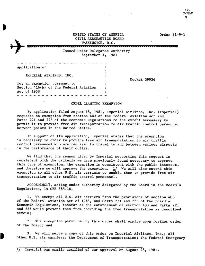 handle is hein.usfed/dotod0548 and id is 1 raw text is: 

                                                                                fO?
                                                                                9



                           UNITED STATES OF AMERICA                  Order 81-9-1
                           CIVIL AERONAUTICS BOARD
                               WASHINGTON, D.C.
                 +Issued Under Delegated Authority
                               September 1, 1981



Application of

    IMPERIAL AIRLINES, INC.
                                                      Docket 39936
for an exemption pursuant to
Section 416(b) of the Federal Aviation
Act of 1958


                          ORDER GRANTING EXEMPTION

     By application filed August 18, 1981, Imperial Airlines, Inc. (Imperial)
requests an exemption from section 403 of the Federal Aviation Act and
Parts 221 and 223 of the Economic Regulations to the extent necessary to
permit it to provide free air transportation to air traffic control personnel
between points in the United States.

     In support of its application, Imperial states that the exemption
is necessary in order to provide free air transportation to air traffic
control personnel who are required to travel to and between various airports
in the performance of their duties.

     We find that the reason given by Imperial supporting this request is
consistent with the criteria we have previously found necessary to approve
this type of exemption, the exemption is consistent with the public interest,
and therefore we will approve the exemption.  1/ We will also extend this
exemption to all other U.S. air carriers to enable them to provide free air
transportation to air traffic control personnel.

     ACCORDINGLY, acting under authority delegated by the Board in the Board's
Regulations, 14 CFR 385.16,

     1. We exempt all U.S. air carriers from the provisions of section 403
of the Federal Aviation Act of 1958, and Parts 221 and 223 of the Board's
Economic Regulations, insofar as the enforcement of section 403 and Parts 221
and 223 would prevent them from providing the free transportation as described
herein;

     2. The exemption permitted by this order shall expire upon further order
of the Board; and

     3. We will serve a copy of this order on Imperial Airlines, Inc.; all
other U.S. air carriers; the Department of Transportation; the Federal Emergency


1/ Imperial was orally notified of our approval on August 28, 1981.


