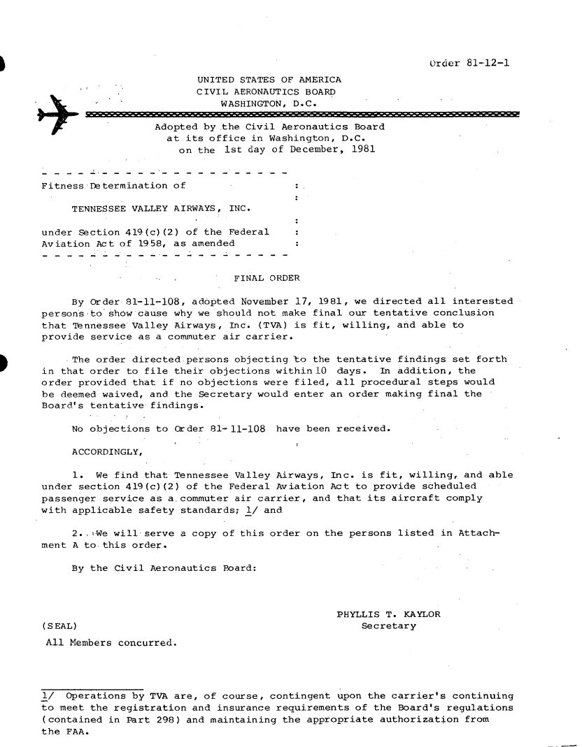 handle is hein.usfed/dotod0551 and id is 1 raw text is: 




Order 81-12-1


                          UNITED STATES OF AMERICA
                          CIVIL AERONAUTICS BOARD
                              WASHINGTON, D.C.

                   Adopted by the Civil Aeronautics Board
                     at its office in Washington, D.C.
                       on the 1st day of December, 1981


Fitness Determination of

     TENNESSEE VALLEY AIRWAYS, INC.

under Section 419(c)(2) of the Federal
Aviation Act of 1958, as amended


                                FINAL ORDER

     By Order 81-11-108, adopted November 17, 1981, we directed all interested
persons to show cause why we should not make final our tentative conclusion
that TDennessee Valley Airways, Inc. (TVA) is fit, willing, and able to
provide service as a commuter air carrier.

     The order directed persons objecting to the tentative findings set forth
in that order to file their objections within 10 days. In addition, the
order provided that if no objections were filed, all procedural steps would
be deemed waived, and the Secretary would enter an order making final the
Board's tentative findings.

     No objections to Order 81-11-108 have been received.

     ACCORDINGLY,

     1. We find that Tennessee Valley Airways, Inc. is fit, willing, and able
under section 419(c) (2) of the Federal Aviation Act to provide scheduled
passenger service as a commuter air carrier, and that its aircraft comply
with applicable safety standards; 1/ and

     2. ,We will serve a copy of this order on the persons listed in Attach-
ment A to this order.

     By the Civil Aeronautics Board:




                                                 PHYLLIS T. KAYLOR
(SEAL)                                               Secretary
All Members concurred.




1/ Operations by TVA are, of course, contingent upon the carrier's continuing
to meet the registration and insurance requirements of the Board's regulations
(contained in Part 298) and maintaining the appropriate authorization from
the FAA.


