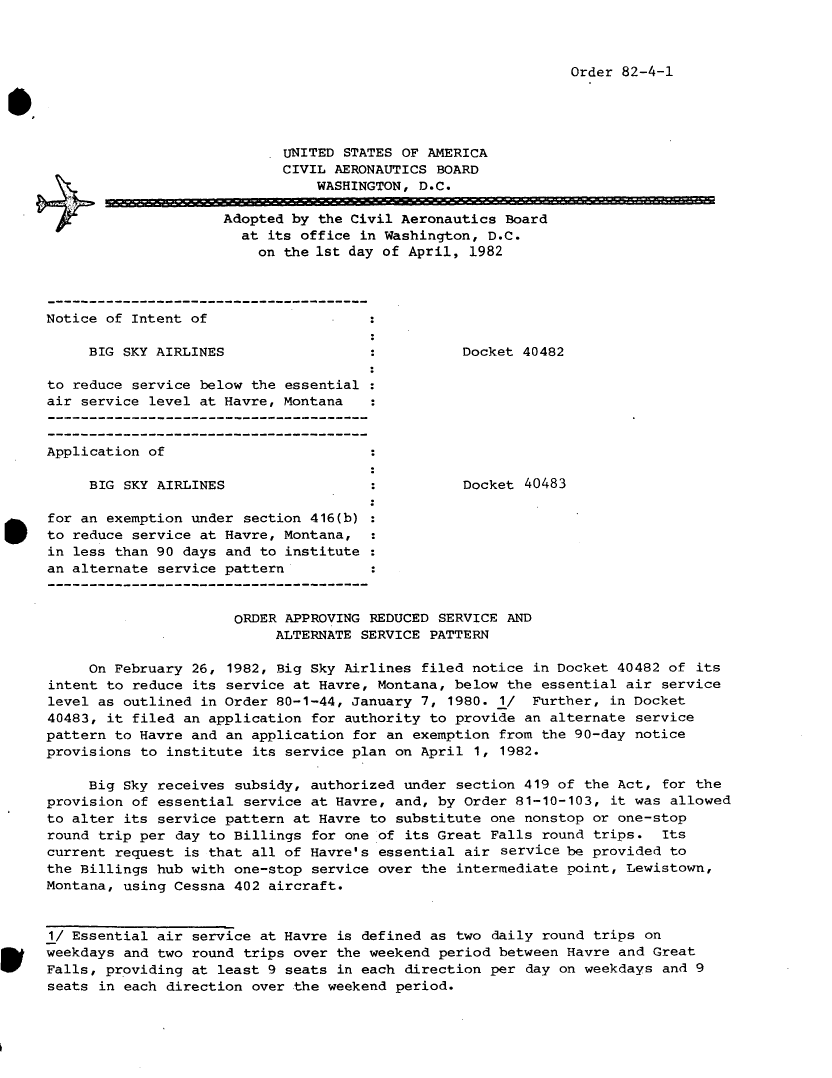 handle is hein.usfed/dotod0555 and id is 1 raw text is: 



Order 82-4-1


                                  UNITED STATES OF AMERICA
                                  CIVIL AERONAUTICS BOARD
                                      WASHINGTON, D.C.

                          Adopted by the Civil Aeronautics Board
                             at its office in Washington, D.C.
                               on the 1st day of April, 1982



     Notice of Intent of

           BIG SKY AIRLINES                            Docket 40482

      to reduce service below the essential
      air service level at Havre, Montana


      Application of

           BIG SKY AIRLINES                            Docket 40483

*     for an exemption under section 416(b)
      to reduce service at Havre, Montana,
      in less than 90 days and to institute
      an alternate service pattern


                            ORDER APPROVING REDUCED SERVICE AND
                                 ALTERNATE SERVICE PATTERN

           On February 26, 1982, Big Sky Airlines filed notice in Docket 40482 of its
      intent to reduce its service at Havre, Montana, below the essential air service
      level as outlined in Order 80-1-44, January 7, 1980. 1/  Further, in Docket
      40483, it filed an application for authority to provide an alternate service
      pattern to Havre and an application for an exemption from the 90-day notice
      provisions to institute its service plan on April 1, 1982.

          Big Sky receives subsidy, authorized under section 419 of the Act, for the
     provision of essential service at Havre, and, by Order 81-10-103, it was allowed
     to alter its service pattern at Havre to substitute one nonstop or one-stop
     round trip per day to Billings for one of its Great Falls round trips. Its
     current request is that all of Havre's essential air service be provided to
     the Billings hub with one-stop service over the intermediate point, Lewistown,
     Montana, using Cessna 402 aircraft.


     1/ Essential air service at Havre is defined as two daily round trips on
Wweekdays and two round trips over the weekend period between Havre and Great
      Falls, providing at least 9 seats in each direction per day on weekdays and 9
      seats in each direction over the weekend period.


