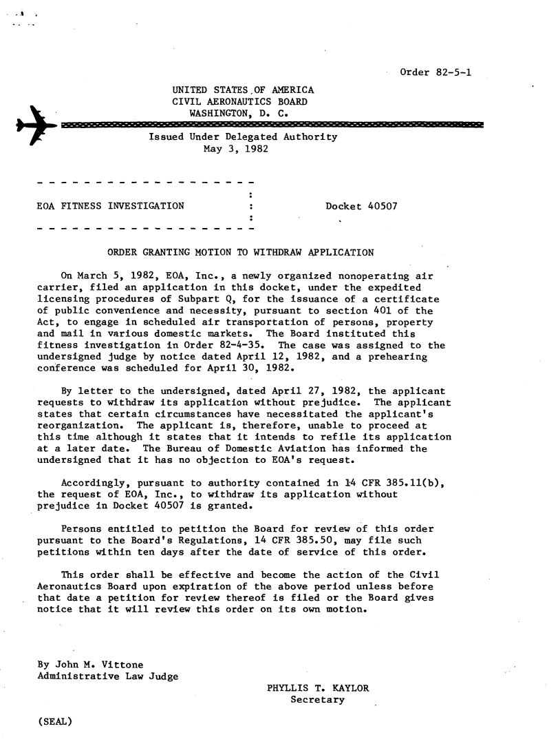 handle is hein.usfed/dotod0556 and id is 1 raw text is: 





                                                              Order 82-5-1
                       UNITED STATESOF AMERICA
                       CIVIL AERONAUTICS BOARD
                          WASHINGTON, D. C.

                   Issued Under Delegated Authority
                             May 3, 1982




EOA FITNESS INVESTIGATION                        Docket 40507



            ORDER GRANTING MOTION TO WITHDRAW APPLICATION

    On March 5, 1982, EOA, Inc., a newly organized nonoperating air
carrier, filed an application in this docket, under the expedited
licensing procedures of Subpart Q, for the issuance of a certificate
of public convenience and necessity, pursuant to section 401 of the
Act, to engage in scheduled air transportation of persons, property
and mail in various domestic markets. The Board instituted this
fitness investigation in Order 82-4-35. The case was assigned to the
undersigned judge by notice dated April 12, 1982, and a prehearing
conference was scheduled for April 30, 1982.

    By letter to the undersigned, dated April 27, 1982, the applicant
requests to withdraw its application without prejudice. The applicant
states that certain circumstances have necessitated the applicant's
reorganization. The applicant is, therefore, unable to proceed at
this time although it states that it intends to ref ile its application
at a later date. The Bureau of Domestic Aviation has informed the
undersigned that it has no objection to EOA's request.

    Accordingly, pursuant to authority contained in 14 CFR 385.11(b),
the request of EOA, Inc., to withdraw its application without
prejudice in Docket 40507 is granted.

    Persons entitled to petition the Board for review of this order
pursuant to the Board's Regulations, 14 CFR 385.50, may file such
petitions within ten days after the date of service of this order.

    This order shall be effective and become the action of the Civil
Aeronautics Board upon expiration of the above period unless before
that date a petition for review thereof is filed or the Board gives
notice that it will review this order on its own motion.




By John M. Vittone
Administrative Law Judge
                                       PHYLLIS T. KAYLOR
                                           Secretary


(SEAL)


