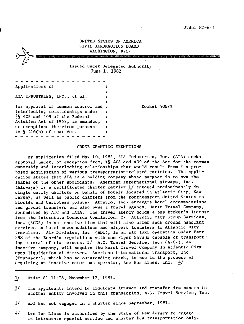 handle is hein.usfed/dotod0557 and id is 1 raw text is: 




Order 82-6-1


                         UNITED STATES OF AMERICA
                         CIVIL AERONAUTICS BOARD
                             WASHINGTON, D.C.


                      Issued Under Delegated Authority
                              June 1, 1982


Applications of

AIA INDUSTRIES, INC., et al.

for approval of common control and                Docket 40679
interlocking relationships under
§§ 408 and 409 of the Federal
Aviation Act of 1958, as amended,
or exemptions therefrom pursuant
to § 416(b) of that Act.


                        ORDER GRANTING EXEMPTIONS

     By application filed May 10, 1982, AIA Industries, Inc. (AIA) seeks
approval under, or exemption from, §§ 408 and 409 of the Act for the common
ownership and interlocking relationships that would result from its pro-
posed acquisition of various transportation-related entities. The appli-
cation states that AIA is a holding company whose purpose is to own the
shares of the other applicants. American International Airways, Inc.
(Airways) is a certificated charter carrier 1/ engaged predominantly in
single entity charters on behalf of hotels located in Atlantic City, New
Jersey, as well as public charters from the northeastern United States to
Florida and Caribbean points. Atravco, Inc. arranges hotel accommodations
and ground transfers and also owns a travel agency, Hurst Travel Company,
accredited by ATC and IATA. The travel agency holds a bus broker's license
from the Interstate Commerce Commission. 2/ Atlantic City Group Services,
Inc. (ACGS) is an inactive firm that will also offer such ground handling
services as hotel accommodations and airport transfers to Atlantic City
travelers. Air Division, Inc. (ADI), is an air taxi operating under Part
298 of the Board's regulations with one Piper Navajo capable of transport-
ing a total of six persons. 3/ A.C. Travel Service, Inc. (A.C.), an
inactive company, will acquire the Hurst Travel Company in Atlantic City
upon liquidation of Atravco. American International Transport, Inc.
(Transport), which has no outstanding stock, is now in the process of
acquiring an inactive motor bus operator, Lee Bus Lines, Inc. 4/


1/   Order 81-11-78, November 12, 1981.

2/   The applicants intend to liquidate Atravco and transfer its assets to
     another entity involved in this transaction, A.C. Travel Service, Inc.

3/   ADI has not engaged in a charter since September, 1981.

4/   Lee Bus Lines is authorized by the State of New Jersey to engage
     in intrastate special service and charter bus transportation only.


