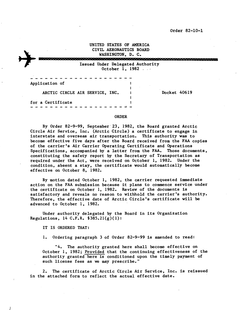 handle is hein.usfed/dotod0561 and id is 1 raw text is: 





Order 82-10-1


                        UNITED STATES OF AMERICA
                        CIVIL  AERONAUTICS BOARD

                            WASHINGTON, D. C.
                +Issued Under Delegated Authority
                             October  1, 1982


Application of

     ARCTIC CIRCLE AIR SERVICE, INC.     :            Docket 40619

for a Certificate


                                  ORDER

     By Order 82-9-99, September  23, 1982, the Board granted Arctic
Circle Air Service, Inc.  (Arctic Circle) a certificate to engage in
interstate and overseas air transportation.   This authority was to
become effective five days after the Board  received from the FAA copies
of the carrier's Air Carrier Operating  Certificate and Operations
Specifications, accompanied by a letter  from the FAA.  Those documents,
constituting the safety report by  the Secretary of Transportation as
required under the Act, were received  on October 1, 1982.  Under the
condition, absent a stay,  the certificate would automatically become
effective on October 8,  1982.

     By motion dated October  1, 1982, the carrier requested immediate
action on the FAA submission because  it plans to commence service under
the certificate on October  1, 1982.  Review of the documents is
satisfactory and reveals no reason to withhold  the carrier's authority.
Therefore, the effective date of Arctic  Circle's certificate will be
advanced to October 1,  1982.

     Under authority delegated by  the Board in its Organization
Regulations, 14 C.F.R. §385.21(g)(1):

     IT IS ORDERED THAT:

     1.  Ordering paragraph  3 of Order 82-9-99 is amended to read:

          4.  The authority granted  here shall become effective on
     October 1, 1982; Provided that  the continuing effectiveness of the
     authority granted here is conditioned  upon the timely payment of
     such license fees as we may prescribe.

     2.  The certificate of Arctic Circle  Air Service, Inc. is reissued
in the attached form to reflect the  actual effective date.


