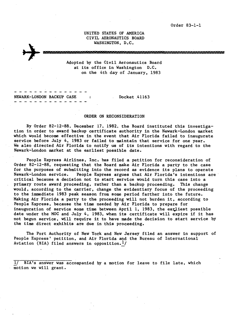 handle is hein.usfed/dotod0564 and id is 1 raw text is: 



Order 83-1-1


                            UNITED  STATES OF AMERICA
                            CIVIL  AERONAUTICS  BOARD
                                WASHINGTON, D.C.



                     Adopted by  the Civil Aeronautics Board
                        at its office in Washington   D.C.
                           on the  4th day of January, 1983




NEWARK-LONDON BACKUP CASE                 Docket .41163



                            ORDER  ON RECONSIDERATION

     By Order 82-12-88, December  17, 1982, the Board instituted this investiga-
tion in order to award backup certificate  authority in the Newark-London market
which would become effective in  the event that Air Florida failed to inaugurate
service before July 4,  1983 or failed to maintain that service for one year.
We also directed Air Florida to notify us of  its intentions with regard to the
Newark-London market at the earliest possible  date.

     People Express Airlines, Inc.  has filed a petition for reconsideration of
Order 82-12-88, requesting that  the Board make Air Florida a party to the case
for the purposes of submitting into  the record as evidence its plans to operate
Newark-London service.   People Express  argues that Air Florida's intentions are
critical because a decision not  to start service would turn this case into a
primary route award proceeding,  rather than a backup proceeding.  This change
would, according to the carrier,  change the evidentiary focus of the proceeding
to the immediate 1983 peak season  from some period farther into the future.
Making Air Florida a party to the  proceeding will not burden it, according to
People Express, because the time needed  by Air Florida to prepare for
inauguration of service some time  between April 1, 1983, the earliest possible
date under the MOC and July 4,  1983, when its certificate will expire if it has
not begun service, will require  it to have made the decision to start service  by
the time direct exhibits are due  in this proceeding.

     The Port Authority of New York and  New Jersey filed an answer in support  of
People Express' petition, and Air Florida  and the Bureau of International
Aviation (BIA) filed answers in  opposition.'/



1/  BIA's answer was accompanied  by a motion for leave to file late, which
motion we will grant.


