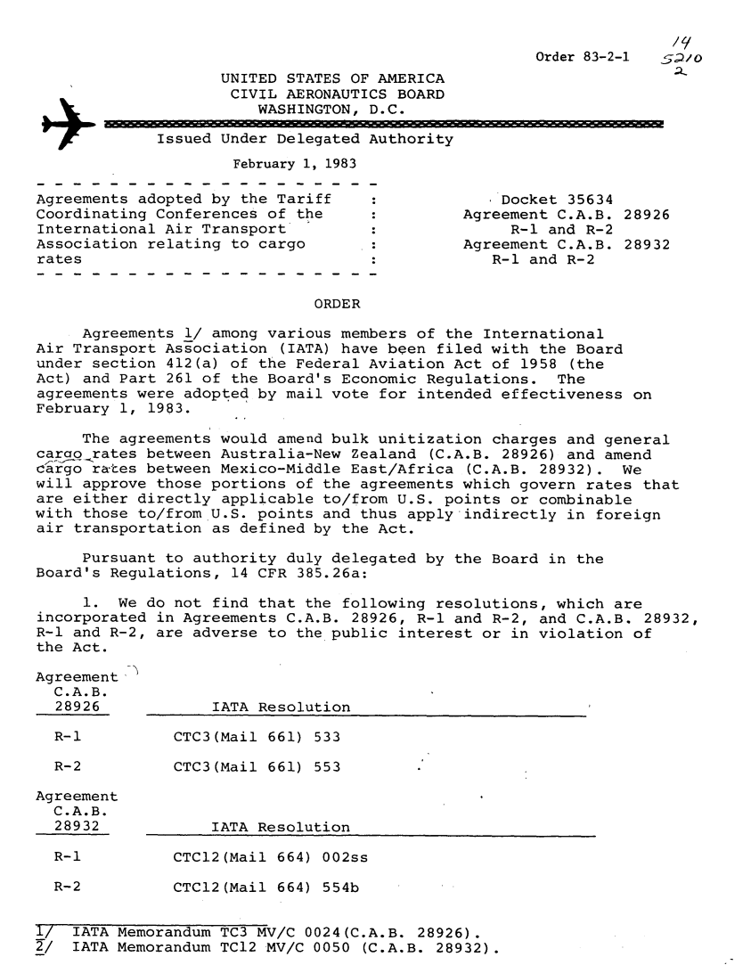 handle is hein.usfed/dotod0565 and id is 1 raw text is: 

/ e


                                         Order 83-2-1
       UNITED STATES OF AMERICA
       CIVIL  AERONAUTICS BOARD
           WASHINGTON, D.C.

Issued Under Delegated Authority
        February 1, 1983


Agreements adopted by the Tariff
Coordinating Conferences of the
International Air Transport
Association relating to cargo
rates


    Docket 35634
Agreement C.A.B. 28926
     R-1 and R-2
Agreement C.A.B. 28932
   R-1 and R-2


ORDER


     Agreements 1/ among various members of the International
Air Transport Association (IATA) have been filed with the Board
under section 412(a) of the Federal Aviation Act of 1958  (the
Act) and Part 261 of the Board's Economic Regulations.  The
agreements were adopted by mail vote for intended effectiveness on
February 1, 1983.

     The agreements would amend bulk unitization charges and general
carao rates between Australia-New Zealand (C.A.B. 28926) and amend
cargo rates between Mexico-Middle East/Africa (C.A.B. 28932).  We
will approve those portions of the agreements which govern rates that
are either directly applicable to/from U.S. points or combinable
with those to/from U.S. points and thus apply indirectly in foreign
air transportation as defined by the Act.

     Pursuant to authority duly delegated by the Board in the
Board's Regulations, 14 CFR 385.26a:

     1.  We do not find that the following resolutions, which are
incorporated in Agreements C.A.B. 28926, R-1 and R-2, and C.A.B.  28932,
R-1 and R-2, are adverse to the public interest or in violation of
the Act.


Agreement
  C.A.B.
  28926

  R-1

  R-2

Agreement
  C.A.B.
  28932


    IATA Resolution

CTC3(Mail 661) 533

CTC3 (Mail 661) 553



    IATA Resolution


  R-1          CTCl2(Mail 664) 002ss

  R-2          CTC12(Mail 664) 554b


1/  IATA Memorandum TC3 MV/C 0024(C.A.B. 28926).
2/  IATA Memorandum TC12 MV/C 0050 (C.A.B. 28932).


+


