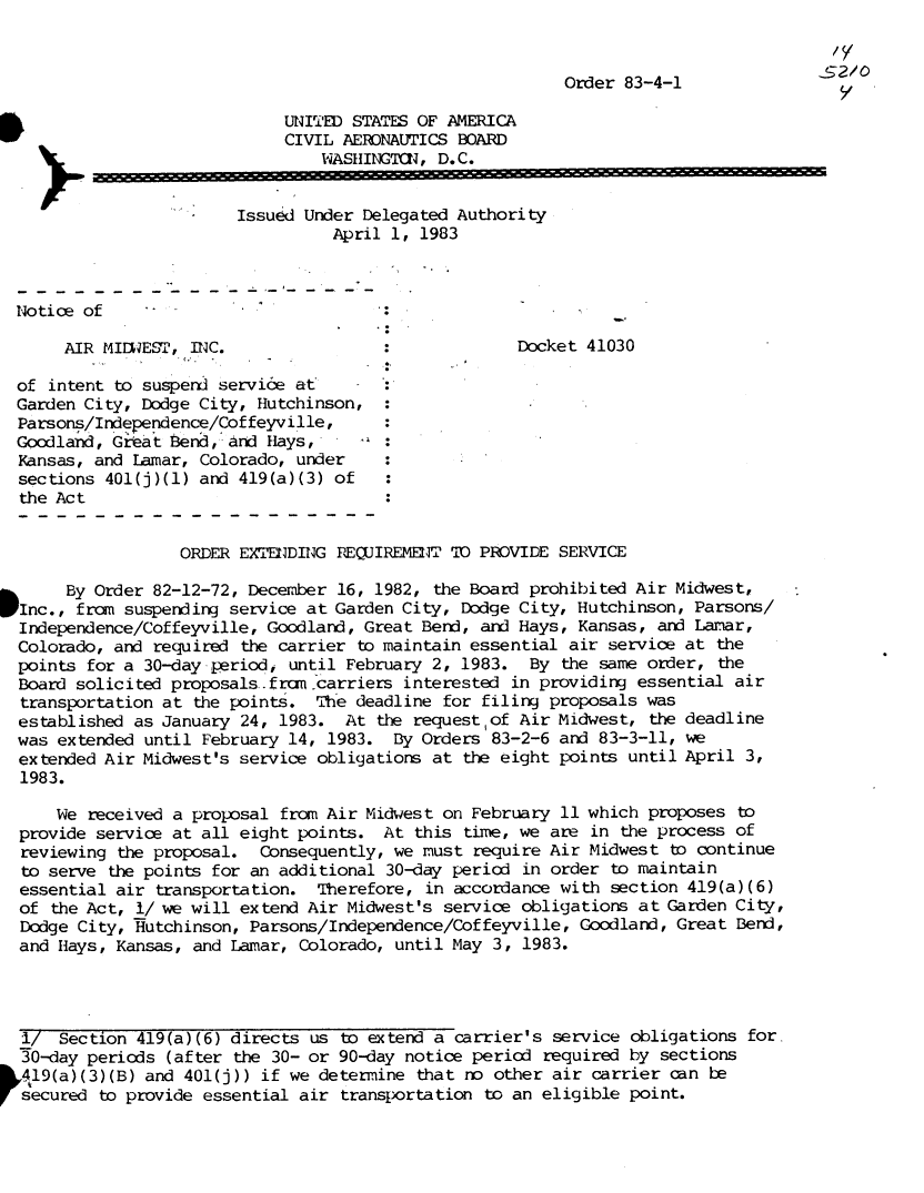 handle is hein.usfed/dotod0567 and id is 1 raw text is: 


                                                           Order 83-4-1

                              UNITED STATES OF AMERICA
                              CIVIL AERONAUTICS BOARD
                                 WASHINGTCN,  D. C.


                         Issued Under Delegated Authority
                                   April 1, 1983



 Notice of                              .

       AIR MI1WEST, INC.                              Docket 41030

  of intent to susperd service at :
  Garden City, Dodge City, Hutchinson,
  Parsons/Independence/Coffeyville,
  Goodland, Great bend, and Hays,
  Kansas, and Lamar, Colorado, under
  sections 401(j)(1) and 419(a)(3) of
  the Act


                   ORDER EXTENDING REQUIREMENT TO PROVIDE SERVICE

       By Order 82-12-72, December 16, 1982, the Board prohibited Air  Midwest,
  Inc., from suspending service at Garden City, Dodge City, Hutchinson,  Parsons/
  Independence/Coffeyville, Goodland, Great Bend, and Hays, Kansas,  and Lamar,
  Colorado, and required the carrier to maintain essential air  service at the
  points for a 30-day period, until February 2, 1983.  By  the same order, the
  Board solicited proposals.fran carriers interested in providing  essential air
  transportation at the points.  The deadline for filing proposals  was
  established as January 24, 1983.  At the request of Air Midwest,  the deadline
  was extended until February 14, 1983.  By Orders 83-2-6 and  83-3-11, we
  extended Air Midwest's service obligations at the eight points  until April 3,
  1983.

      We received a proposal from Air Midwest on February  11 which proposes to
  provide service at all eight points.  At this time, we are  in the process of
  reviewing the proposal.  Consequently, we must require Air  Midwest to continue
  to serve the points for an additional 30-day period  in order to maintain
  essential air transportation.  Therefore, in accordance with  section 419(a)(6)
  of the Act, 1/ we will extend Air Midwest's service obligations  at Garden City,
  Dodge City, ffutchinson, Parsons/Independence/Coffeyville, Goodland, Great Bend,
  and Hays, Kansas, and Lamar, Colorado, until May 3,  1983.




  1/  Section 419(a)(6) directs us  to extend a carrier's service obligations for.
  30-day periods (after the 30- or 90-day notice period  required by sections
&419(a)(3)(B)  and 401(j)) if we determine that  no other air carrier can be
  secured to provide essential air transportation  to an eligible point.


