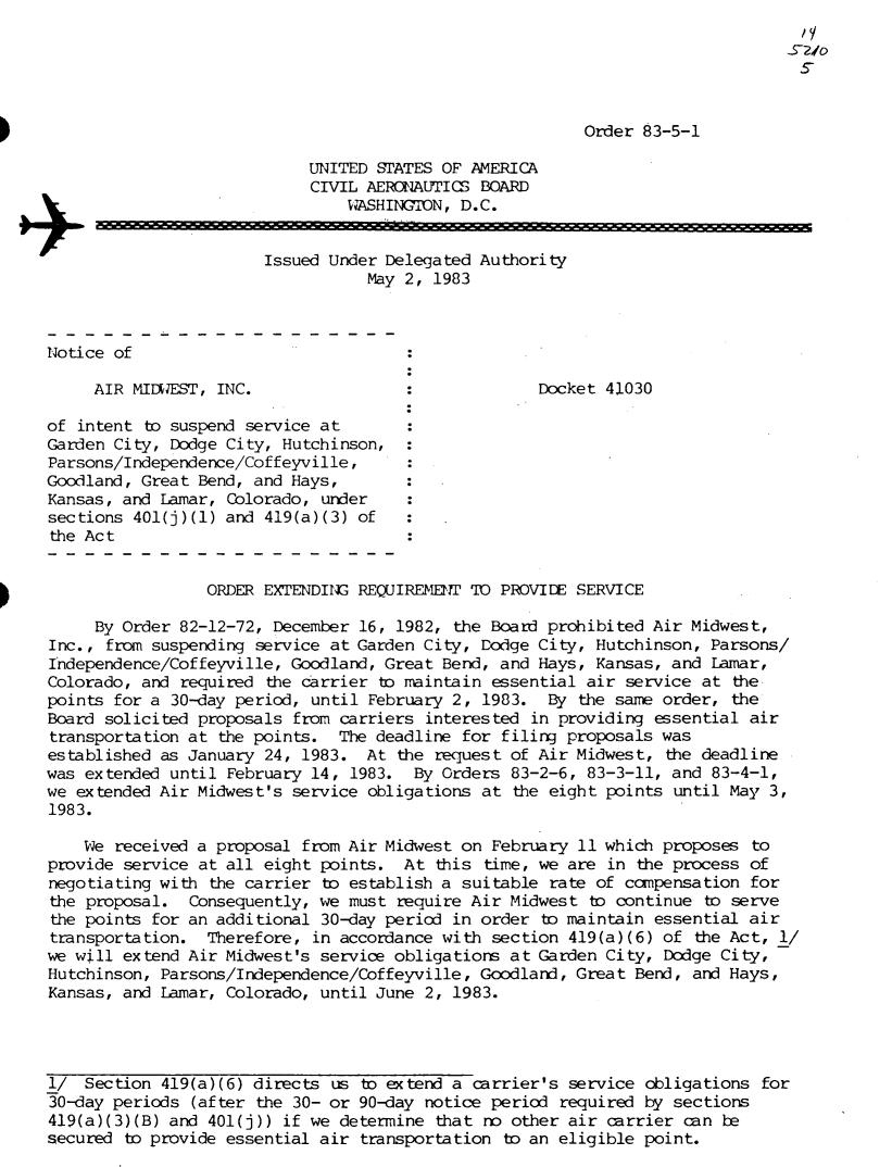 handle is hein.usfed/dotod0568 and id is 1 raw text is: 





                                                         Order 83-5-1

                            UNITED STATES OF AMERICA
                            CIVIL AERONAUTICS BOARD
                                WASHINGION, D.C.


                       Issued Under Delegated Authority
                                  May 2, 1983



Notice of

     AIR MIDWEST, INC.                              Docket 41030

of intent b  suspend service at
Garden City, Dodge City, Hutchinson,
Parsons/Independence/Coffeyville,
Goodland, Great Bend, and Hays,
Kansas, and Lamar, Colorado, under
sections 401(j)(1) and 419(a)(3) of
the Ac t


                 ORDER EXTENDING REQUIREMET  TO PROVIDE SERVICE

     By Order 82-12-72, December 16, 1982, the Board prohibited Air Midwest,
Inc., from suspending service at Garden City, Dodge City, Hutchinson,  Parsons/
Independence/Coffeyville, Goodland, Great Bend, and Hays, Kansas, and  Lamar,
Colorado, and required the carrier to maintain essential air  service at the
points for a 30-day period, until February 2, 1983.  By  the same order, the
Board solicited proposals from carriers interested in providing  essential air
transportation at the points.  The deadline for filing proposals was
established as January 24, 1983.  At the request of Air Midwest,  the deadline
was extended until February 14, 1983.  By Orders 83-2-6, 83-3-11, and  83-4-1,
we extended Air Midwest's service obligations at  the eight points until May 3,
1983.

    We received a proposal from Air Midwest on February 11 which proposes  to
provide service at all eight points.  At this  time, we are in the process of
negotiating with the carrier to establish a suitable rate of compensation  for
the proposal.  Consequently, we must require Air Midwest  to continue to serve
the points for an additional 30-day period in order  to maintain essential air
transportation.  Therefore, in accordance with section 419(a)(6)  of the Act, 1/
we will extend Air Midwest's service obligations at Garden City,  Dodge City,
Hutchinson, Parsons/Independence/Coffeyville, Goodland, Great  Bend, and Hays,
Kansas, and Lamar, Colorado, until June 2, 1983.




1/  Section 419(a)(6) directs us to extend a carrier's service  obligations for
30-day periods (after the 30- or 90-day notice period  required by sections
419(a)(3)(B) and 401(j)) if we determine that no other air  carrier can be
secured to provide essential air transportation  to an eligible point.


