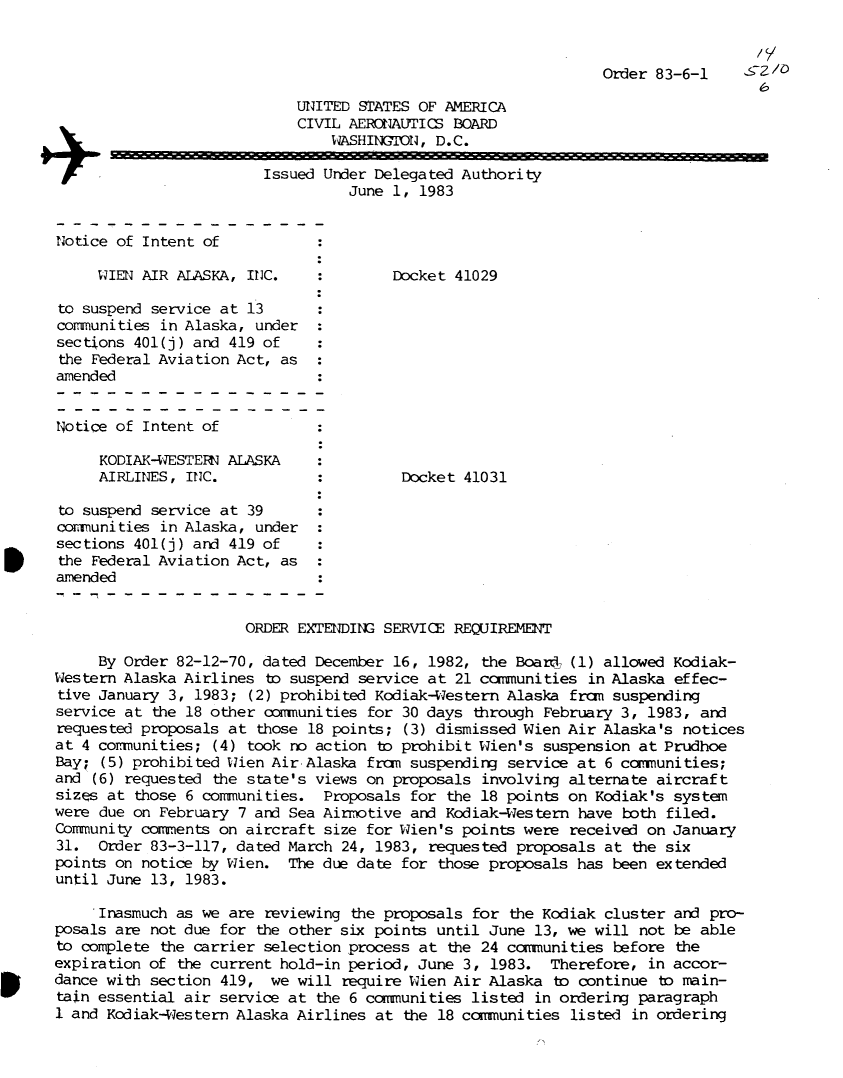 handle is hein.usfed/dotod0569 and id is 1 raw text is: 


                                                                Order 83-6-1       /

                            UNITED STATES OF AMERICA
                            CIVIL AERONAUTICS BOARD
                                WASHINGTON, D.C.

                    +Issued Under Delegated Authority
                                  June 1, 1983


Notice of Intent of

     WIEN AIR ALASKA, INC.     :Docket 41029

to suspend service at 13
communities in Alaska, under
sections 401(j) and 419 of
the Federal Aviation Act, as
amended


Notice of Intent of

     KODIAK-WESTERN ALASKA
     AIRLINES, INC.                     Docket  41031

to suspend service at 39
comuunities in Alaska, under
sections 401(j) and 419 of
the Federal Aviation Act, as
amended


                      ORDER EXTENDIN  SERVICE REQUIREMENT

     By Order 82-12-70, dated December 16, 1982,  the Board (1) allowed Kodiak-
Western Alaska Airlines  to suspend service at 21 communities in Alaska effec-
tive January 3, 1983;  (2) prohibited Kodiak-Western Alaska fran suspending
service at the 18 other communities for 30 days  through February 3, 1983, and
requested proposals at  those 18 points; (3) dismissed Wien Air Alaska's notices
at 4 cormunities; (4) took no action  to prohibit Wien's suspension at Prudhoe
Bay; (5) prohibited Wien Air-Alaska from suspending  service at 6 comunities;
and (6) requested the state's views on proposals  involving alternate aircraft
sizes at those 6 communities.  Proposals for  the 18 points on Kodiak's system
were due on February 7 and Sea Airmotive and  Kodiak-Western have both filed.
Community coments  on aircraft size for Wien's points  were received on January
31.  Order 83-3-117, dated March 24, 1983,  requested proposals at the six
points on notice by Wien.  The due date for  those proposals has been extended
until June 13, 1983.

     Inasmuch as we are reviewing  the proposals for the Kodiak cluster and pro-
posals are not due for  the other six points until June 13, we will not be able
to complete the carrier selection process at  the 24 cammunities before the
expiration of the current hold-in period, June  3, 1983.  Therefore, in accor-
dance with section 419,  we will require Wien Air  Alaska to continue to main-
tain essential air service at the 6 ccmmunities  listed in ordering paragraph
1 and Kodiak-Western Alaska Airlines at  the 18 coammunities listed in ordering


