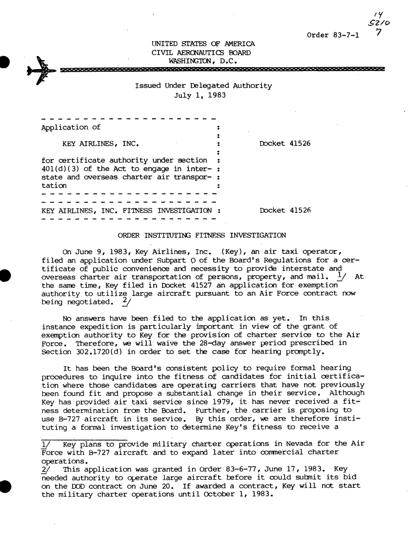 handle is hein.usfed/dotod0570 and id is 1 raw text is: 


                                                                Order 83-7-1 7
                          UNITED  STATES OF AMERICA
                          CIVIL AERONAUTICS  BOARD
                              WASHINGTON,  D.C.


                      Issued  Under Delegated Authority
                                July 1, 1983


Application of

     KEY AIRLINES, INC.                             Docket 41526

for certificate authority  under section  :
401(d)(3) of the Act  to engage in inter- :
state and overseas charter  air transpor- :
tation


KEY AIRLINES, INC.  FITNESS INVESTIGATION           Docket  41526


                  ORDER  INSTITUTING FITNESS INVESTIGATION

     On June 9, 1983,  Key Airlines, Inc.  (Key), an air  taxi operator,
filed an application  under Subpart 0 of the Board's Regulations  for a cer-
tificate of public convenience  and necessity to provide  interstate and
overseas charter air  transportation of persons, property,  and mail.  1/  At
the same time, Key  filed in Docket 41527 an application  for exemption
authority to utilize  large aircraft pursuant to an Air Force  contract now
being negotiated.   2/

     No answers have  been filed to the application as yet.   In this
instance expedition  is particularly important in view  of the grant of
exemption authority  to Key for the provision of charter  service to the Air
Force.  Therefore,  we will waive the 28-day answer period  prescribed in
Section 302.1720(d)  in order to set the case for hearing promptly.

     It has been  the Board's consistent policy to require  formal hearing
procedures to  inquire into the fitness of candidates  for initial certifica-
tion where those candidates  are operating carriers  that have not previously
been found fit  and propose a substantial change  in their service.  Although
Key has provided air  taxi service since 1979, it has never  received a fit-
ness determination  from the Board.  Further, the carrier  is proposing to
use B-727 -aircraft in its service.  By this order, we  are therefore insti-
tuting a formal  investigation to determine Key's fitness  to receive a

1/   Key plans  to provide military charter operations  in Nevada for the Air
Force with B-727 aircraft  and to expand later into commercial  charter
operations.
2/   This application  was granted in Order 83-6-77, June  17, 1983.  Key
needed authority  to operate large aircraft before  it could submit its bid
on the DOD contract  on June 20.  If awarded a contract,  Key will not start
the military charter  operations until October 1,  1983.


