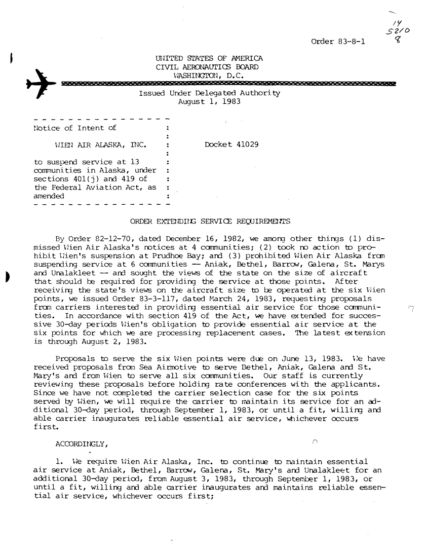 handle is hein.usfed/dotod0571 and id is 1 raw text is: 



Order 83-8-1


                            UNITED STATES OF AMERICA
                            CIVIL AERONAUTICS BOARD
                                WASHINGTON, D. C.
                   +Issued Under Delegated Authority
                                 August 1, 1983


Notice of Intent of

     WIEN AIR ALASKA, INC.             Docket 41029

to suspend service at 13
communities in Alaska, under
sections 401(j) and 419 of
the Federal Aviation Act, as
amended


                      ORDER EXTENDING SERVICE REQUIREMENTS

     By Order 82-12-70, dated December 16, 1982, we amon   other things (1) dis-
missed Wien Air Alaska's notices at 4 conunities;   (2) took no action to pro-
hibit Wien's suspension at Prudhoe Bay; and  (3) prohibited Wien Air Alaska fram
suspending service at 6 comunities  -  Aniak, Bethel,  Barrow, Galena, St. Marys
and Unalakleet -- and sought the views of the state on  the size of aircraft
that should be required for providing the service at  those points.  After
receiving the state's views on the aircraft size  to be operated at the six Uien
points, we issued Order 83-3-117, dated March  24, 1983, requesting proposals
from carriers interested in providing essential air  service for those cnynuni-
ties.  In accordance with section 419 of the Act, we  have extended for succes-
sive 30-day periods Wien's obligation to provide  essential air service at the
six points for which we are processing replacement  cases.  The latest extension
is through August 2, 1983.

     Proposals to serve the six Wien points were due on  June 13, 1983.  We have
received proposals from Sea Airmotive to serve Bethel,  Aniak, Galena and St.
Mary's and from Wlien to serve all six canmunities. Our  staff is currently
reviewing these proposals before holding rate conferences  with the applicants.
Since we have not completed the carrier selection  case for the six points
served by Wien, we will require the carrier  to maintain its service for an ad-
ditional 30-day period, through September 1,  1983, or until a fit, willing and
able carrier inaugurates reliable essential air  service, whichever occurs
first.

     ACCORDINGLY,                                               n

     1.  We require Wien Air Alaska, Inc.  to continue to maintain essential
air service at Aniak, Bethel, Barrow, Galena,  St. Mary's and Unalakleet for an
additional 30-day period, from August 3, 1983,  through September 1, 1983, or
until a fit, willing and able carrier inaugurates  and maintains reliable essen-
tial air service, whichever occurs first;


