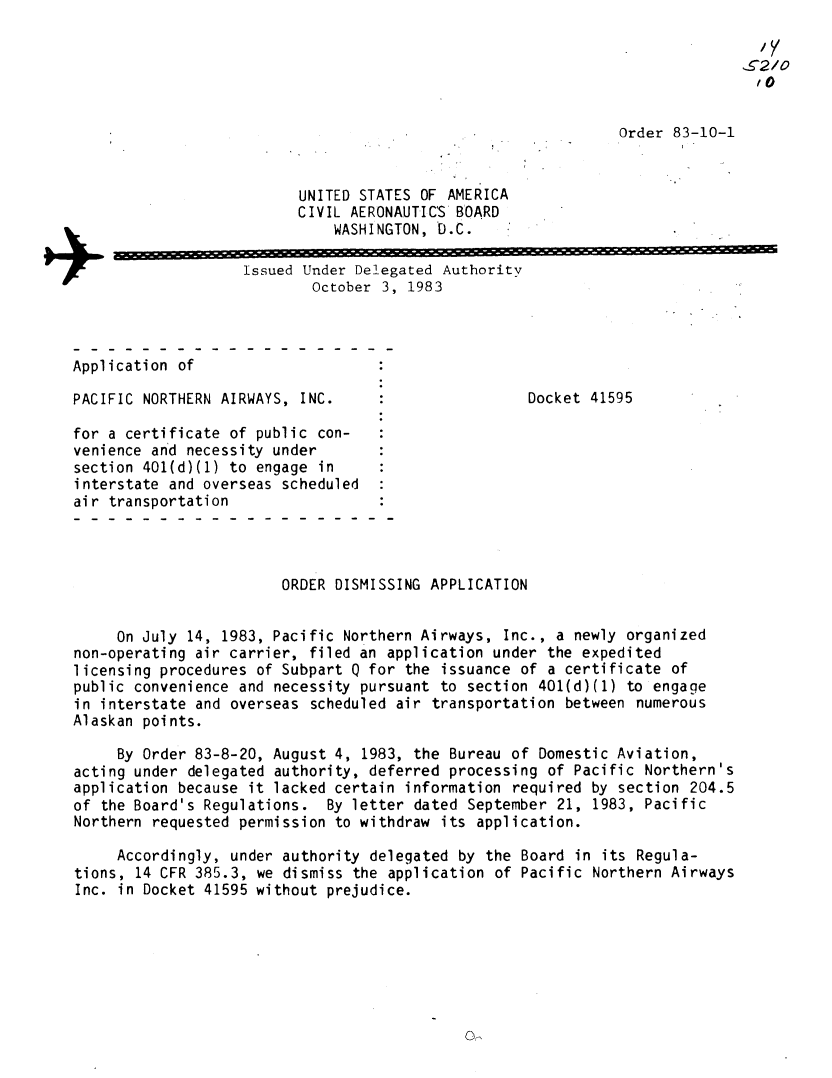 handle is hein.usfed/dotod0573 and id is 1 raw text is: 

                                                                                   /5,,




                                                                  Order  83-10-1


                             UNITED STATES  OF AMERICA
                             CIVIL AERONAUTICS  BOARD
                                  WASHINGTON, 'D.C.


+                      Issued Under Delegated Authority
                               October 3, 1983



   Application  of

   PACIFIC  NORTHERN AIRWAYS, INC.     :                Docket 41595

   for  a certificate of public con-
   venience and  necessity under
   section 401(d)(1) to  engage in
   interstate and overseas  scheduled
   air  transportation




                            ORDER DISMISSING APPLICATION


        On July  14, 1983, Pacific Northern Airways, Inc., a newly organized
    non-operating air carrier, filed an application under the expedited
    licensing procedures of Subpart Q for the issuance of a certificate of
    public convenience and necessity pursuant to section 401(d)(1) to engage
    in interstate and overseas scheduled air transportation between numerous
    Alaskan points.

         By Order 83-8-20, August 4, 1983, the Bureau of Domestic Aviation,
    acting under delegated authority, deferred processing of Pacific Northern's
    application because it lacked certain information required by section  204.5
    of the Board's Regulations.  By letter dated September 21, 1983, Pacific
    Northern requested permission to withdraw its application.

        Accordingly,  under authority delegated by the Board in its Regula-
    tions, 14 CFR 385.3, we dismiss the application of Pacific Northern Airways
    Inc. in Docket 41595 without prejudice.


0


