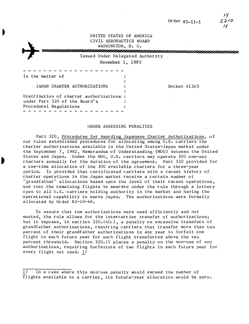 handle is hein.usfed/dotod0574 and id is 1 raw text is: 


                                                        Order 83-11-1


                          UNITED STATES OF AMERICA
                          CIVIL AERONAUTICS BOARD
                             WASHINGTON, D. C.

+                      Issued Under Delegated Authority
                              November 1, 1983


 In the matter of

      JAPAN CHARTER AUTHORIZATIONS                      Docket 41303

 Distribution of charter authorizations
 under Part 320 of the Board's
 Procedural Regulations



                         ORDER ASSESSING PENALTIES

      Part 320, Procedures for Awarding Japanese Charter Authorizations, of
 our rules established procedures for allocating among U.S. carriers the
 charter authorizations available in the United States-Japan market under
 the September 7, 1982, Memorandum of Understanding (MOU) between the United
 States and Japan. Under  the MOU, U.S. carriers may operate 300 one-way
 charters annually for the duration of the agreement.  Part 320 provided for
 a one-time allocation of the 300 available charters for a three-year
 period.  It provided that certificated carriers with a recent history of
 charter operations in the Japan market receive a certain number of
 grandfather allocations based upon the level of their recent operations,
 and that the remaining flights be awarded under the rule through a lottery
 open to all U.S. carriers holding authority in the market and having the
 operational capability to serve Japan. The authorizations were formally
 allocated by Order 82-10-46.

     To assure  that the authorizations were used efficiently and not
 wasted, the rule allows for the intercarrier transfer of authorizations;
 but it imposes, in section 320.14(c), a penalty on excessive transfers of
 grandfather authorizations, requiring carriers that transfer more than ten
 percent of their grandfather authorizations in any year to forfeit one
 flight in each future year for each flight transferred above the ten
 percent threshold. Section 320.15 places a penalty on  the non-use of any
 authorizations, requiring forfeiture of two flights in each future year for
 every flight not used. 1/



 1/   In a case where this non-use penalty would exceed the number of
 flights available to a carrier, its future-year allocation would be zero.


