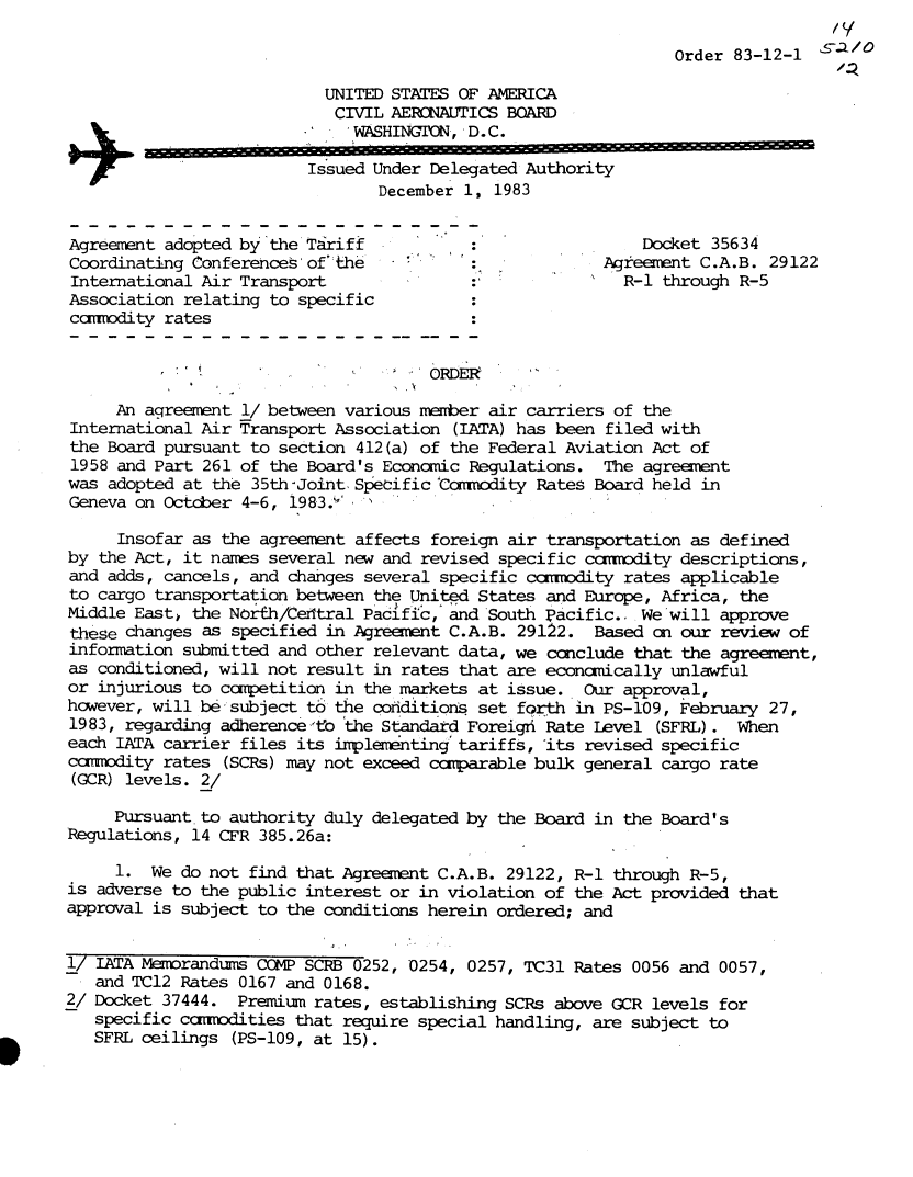 handle is hein.usfed/dotod0575 and id is 1 raw text is: 

                                                               Order 83-12-1

                           UNITED STATES OF AMERICA
                           CIVIL  AERONAUTICS BOARD
                              WASHINGTON, D.C.

+                        Issued Under Delegated Authority
                                December 1,  1983


Agreement adopted by 'the Tziriff                           Docket 35634
Coordinating Conferences of' the                        Agreement C.A.B. 29122
International Air Transport               :               R-1 through R-5
Association relating to specific
cannodity rates




     An agreement 1/ between various nmber  air carriers of the
International Air Transport Association (IATA) has been filed with
the Board pursuant to section 412 (a) of the Federal Aviation Act of
1958 and Part 261 of the Board's Econcmic Regulations.  The agreement
was adopted at the 35th -Joint. Specific Ccnadity Rates Board held in
Geneva on Octdber 4-6, 1983.1'

     Insofar as the agreement affects foreign air transportation as defined
by the Act, it names several new and revised specific ccmrdity  descriptions,
and adds, cancels, and changes several specific ccrodity  rates applicable
to cargo transportation between the United States and Europe, Africa, the
Middle East  the North/Cetitral Pacific, and South pacific.. We will approve
these changes as specified in Agreent   C.A.B. 29122.  Based on our review of
information submitted and other relevant data, we ccnclude that the agreement,
as conditioned, will not result in rates that are econanically unlawful
or injurious to ccpetition  in the markets at issue.  Our approval,
however, will be subject to the coiditions set forth in PS-109, February 27,
1983, regarding adherence to the Standard Foreighi Rate Level (SFRL). When
each IATA carrier files its implementing tariffs, 'its revised specific
ccmrdity  rates (SCRs) may not exceed canparable bulk general cargo rate
(GCR) levels. 2/

     Pursuant. to authority duly delegated by the Board in the Board' s
Regulations, 14 CFR 385.26a:

     1.  We do not find that Agreement C.A.B. 29122, R-1 through R-5,
is adverse to the public interest or in violation of the Act provided that
approval is subject to the conditions herein ordered; and


1/ IATA Memorandums COMP SCRB 0252, 0254, 0257, TC31 Rates 0056 and 0057,
   and TCl2 Rates 0167 and 0168.
2/ Docket 37444.  Premium rates, establishing SCRs above GCR levels for
   specific ccxomedities that require special handling, are subject to
   SFRL ceilings (PS-109, at 15).


