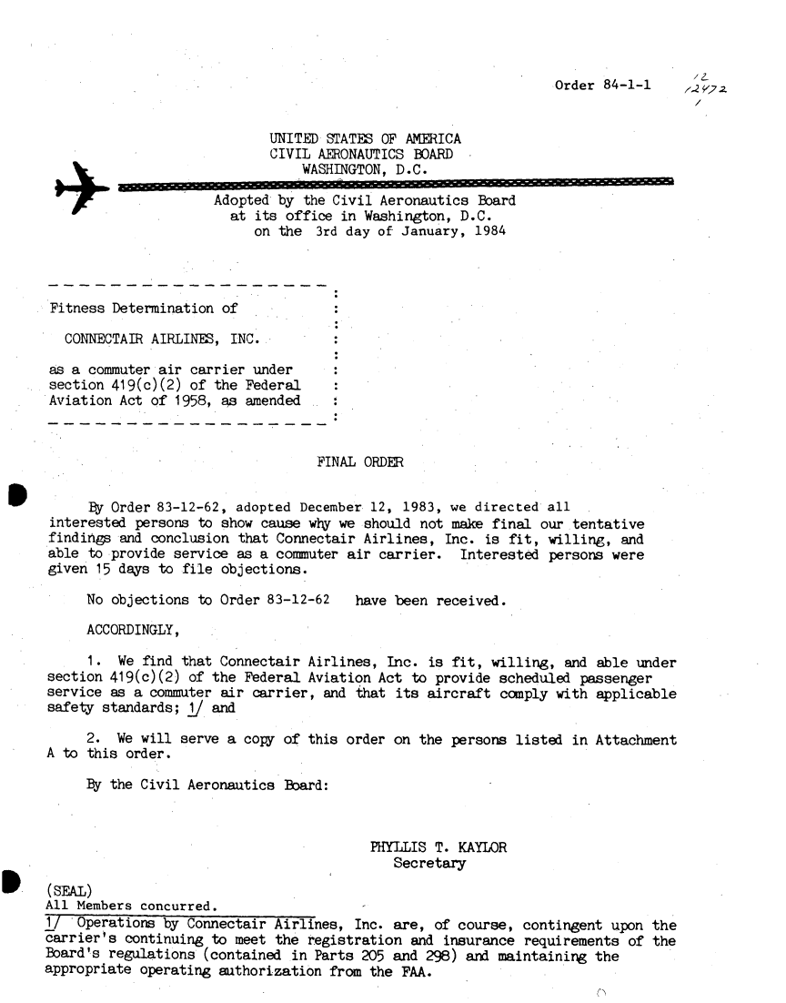 handle is hein.usfed/dotod0576 and id is 1 raw text is: 



                                                                 Order  84-1-1    ,2


                             UNITED STATES OF AMERICA
                             CIVIL AERONAUTICS BOARD
                                 WASHINGTON, D.C.

                      Adopted by the Civil Aeronautics Board
                        at its office in Washington, D.C.
                           on the  3rd day of January, 1984




 Fitness Determination of

   CONNECTAIR AIRLINES, INC.

 as a commuter air carrier under
 section 419(c)(2) of the Federal
 Aviation Act of 1958, as amended



                                   FINAL ORDER


      By Order 83-12-62, adopted December 12, 1983, we directed all
 interested persons to show cause why we should not make final our  tentative
 findings and conclusion that Connectair Airlines, Inc. is fit, willing,  and
 able to provide service as a commuter air carrier.  Interested  persons were
 given 15 days to file objections.

     No  objections to Order 83-12-62   have been received.

     ACCORDINGLY,

     1.  We  find that Connectair Airlines, Inc. is fit, willing,  and able under
section 419(c)(2) of the  Federal Aviation Act to provide scheduled  passenger
service as a commuter  air carrier, and that its aircraft comply with  applicable
safety standards;  1J and

     2.  We will serve a  copy of this order on the persons listed  in Attachment
A to this order.

     By the Civil Aeronautics  Board:



                                          PHYLLIS T. KAYLOR
                                             Secretary

(SEAL)
All Members concurred.
1/  Operations by Connectair Airlines,  Inc. are, of course, contingent  upon the
carrier's continuing to meet the  registration and insurance requirements  of the
Board's regulations (contained  in Parts 205 and 298) and maintaining the
appropriate operating authorization from  the FAA.


