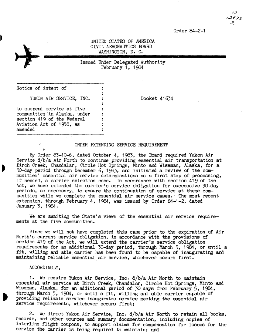 handle is hein.usfed/dotod0577 and id is 1 raw text is: 
                                                          12
                                                        1-2

                                    Order 84-2-1

    UNITED STATES OF AMERICA
    CIVIL AERONAUTICS BOARD
       WASHINGTON, D. C.

Issued Under Delegated Authority
        February 1, 1984


Notice of intent of

     YUKON AIR SERVICE,  INC.

to suspend service at five
communities in Alaska, under
section 419 of the Federal
Aviation Act of 1958, as
amended


Docket 41634


                       ORDER EXTENDING SERVICE REQUIREMENT

     By Order 83-10-6, dated  October 4, 1983, the Board required Yukon  Air
Service d/b/a Air North  to continue providing essential air transportation  at
Birch Creek,  Chandalar, Circle Hot Springs, Minto and Wiseman,  Alaska, for a
30-day period through  December 6, 1983, and initiated a review  of the com-
munities' essential  air service determinations as a first step  of processing,
if needed, a carrier  selection case.  In accordance with section 419  of the
Act, we have extended  the carrier's service obligation for successive  30-day
periods, as necessary,  to ensure the continuation of service at these  com-
munities while we complete  the essential air service cases.  The mst   recent
extension, through February 4,  1984, was issued by Order 84-1-2, dated
January 3, 1984.

     We are awaiting the State's  views of the essential air service  require-
ments at the five communities.

     Since we will not have completed  this case prior to the expiration  of Air
North's current service  obligation, in accordance with the provisions  of
section 419 of the Act, we will  extend the carrier's service obligation
requirements for an additional 30-day  period, through March 5, 1984,  or until a
fit, willing and able carrier has been  found to be capable of inaugurating  and
maintaining reliable essential  air service, whichever occurs first.

     ACCORDINGLY,

     I.  We require Yukon Air Service,  Inc. d/b/a Air North to maintain
essential air service at Birch Creek, Chandalar,  Circle Hot Springs, Minto  and
Wiseman, Alaska, for an additional  period of 30 days from February 5,  1984,
through March 5, 1984, or until a  fit, willing and able carrier capable  of
providing reliable service  inaugurates service meeting the essential  air
service requirements, whichever  occurs first;

     2.  We direct Yukon Air Service,  Inc. d/b/a Air North to retain  all books,
records, and other sources and summary documentation,  including copies  of
interline flight coupons, to support claims  for compensation for losses  for the
service the carrier is being required  to maintain; and


