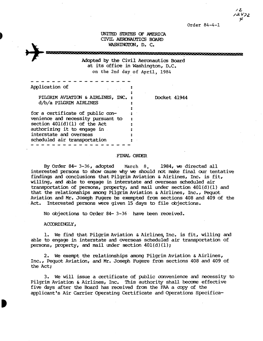 handle is hein.usfed/dotod0579 and id is 1 raw text is: 



                                                           Order 84-4-1
                          UNITED STATES OF AMERICA
                          CIVIL AERONAUTICS BOARD
                             WASHINGTON, D. C.


                   Adopted by the Civil Aeronautics Board
                     at its office in Washington, D.C.
                       on the 2nd day of April,  1984


Application of

   PILGRIM AVIATION & AIRLINES, INC. :        Docket  41944
   d/b/a PILGRIM AIRLINES

for a certificate of public con-
venience and necessity pursuant to
section 401(d)(1) of the Act
authorizing it to engage  in
interstate and overseas
scheduled air transportation


                                FINAL ORDER

     By Order 84- 3-36, adopted    March  8,     1984, we directed all
interested persons to show cause why we should not  make final our tentative
findings and conclusions that Pilgrim Aviation  & Airlines, Inc. is fit,
willing, and able to engage  in interstate and overseas scheduled air
transportation of persons, property, and mail under  section 401(d) (1) and
that the relationships among Pilgrim Aviation  & Airlines, Inc., Pequot
Aviation and Mr. Joseph Fugere be exempted frn   sections 408 and 409 of the
Act.  Interested persons were given 15 days  to file objections.

     No objections to Order 84- 3-36  have been  received.

     ACCORDINGLY,

     1.  We find that Pilgrim Aviation & Airlines  Inc. is fit, willing and
able to engage in interstate and overseas scheduled  air transportation of
persons, property, and mail under section 401(d)(1);

     2.  We exempt the relationships among Pilgrim Aviation  & Airlines,
Inc., Pequot Aviation, and Mr. Joseph Fugere  from sections 408 and 409 of
the Act;

     3.  We will issue a certificate of public  convenience and necessity to
Pilgrim Aviation & Airlines, Inc.  This authority  shall became effective
five days after the Board has received  from the FAA a copy of the
applicant's Air Carrier Operating Certificate and Operations  Specifica-


