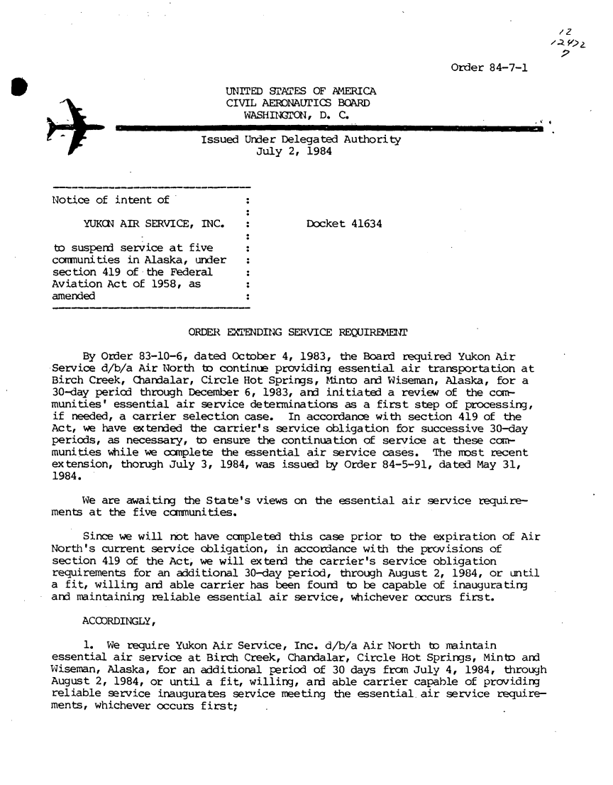 handle is hein.usfed/dotod0582 and id is 1 raw text is: 
                                                          /2z


                                        Order 84-7-1

    UNITED SATES  OF AMERICA
    CIVIL AERONAUrICS BOARD
       WASHINION,  D. C.

Issued Under Delegated Authority
         July 2, 1984


Notice of intent of

     YUKCN AIR SERVICE, INC.

to suspend service at five
communities in Alaska, under
section 419 of the Federal
Aviation Act of 1958, as
amended


Docket 41634


                      ORDER EIENDING  SERVICE REQUIREMENI

     By Order 83-10-6, dated October 4, 1983,  the Board required Yukon Air
Service d/b/a Air North to continue providing essential air  transportation at
Birch Creek, Chandalar, Circle Hot Springs, Minto and Wiseman,  Alaska, for a
30-day period through December 6, 1983, and initiated a  review of the corm-
munities' essential air service determinations as a  first step of processing,
if  needed, a carrier selection case. In accordance with  section 419 of the
Act, we have extended  the carrier's service obligation for successive 30-day
periods, as necessary, to ensure the continuation of  service at these com-
munities while we complete  the essential air service cases.  The most recent
extension, thorugh July 3, 1984, was issued by Order  84-5-91, dated May 31,
1984.

     We are awaiting  the State's views on the essential air service require-
ments at the five canmunities.

     Since we will not have capleted  this case prior  to the expiration of Air
North's current service obligation, in accordance with  the provisions of
section 419 of the Act, we will extend the carrier's  service obligation
requirements for an additional 30-day period,  through August 2, 1984, or until
a fit, willing and able carrier has been found  to be capable of inaugurating
and maintaining reliable essential air service, whichever  occurs first.

     ACCORDINGLY,

     1.  We require Yukon Air Service, Inc. d/b/a Air North  to maintain
essential air service at Birch Creek, Chandalar, Circle  Hot Springs, Minto and
Wiseman, Alaska, for an additional period of 30 days  from July 4, 1984, through
August 2, 1984, or until a fit, willing, and able carrier  capable of providing
reliable service inaugurates service meeting  the essential air service require-
ments, whichever occurs first;


