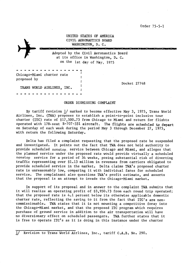 handle is hein.usfed/dotod0583 and id is 1 raw text is: 





Order 75-5-1


                          UNITED STATES OF AMERICA
                          CIVIL AERONAUTICS BOARD
                            WASHINGTON, D. C.

                  Adopted by the Civil Aeronautics Board
                    at its office in Washington, D. C.
                      on the 1st day of May, 1975


Chicago-Miami charter rate
proposed by
                                                     Docket 27748
  TRANS WORLD AIRLINES, INC.



                        ORDER DISMISSING COMPLAINT

     By tariff revision 1/ marked to become effective May 3, 1975, Trans World
Airlines, Inc. (TWA) proposes to establish a point-to-point inclusive tour
charter (ITC) rate of $17,500.73 from Chicago to Miami and return for flights
operated with 178-seat B-707-331 aircraft. The flights are scheduled t~o depart
on Saturday of each week during the period May 3 through December 27, 1975,
with return the following Saturday.

     Delta has filed a complaint requesting that the proposed rate be suspended
and investigated. It points out the fact that TWA does not hold authority to
provide scheduled nonstop service between Chicago and Miami, and alleges that
the planned service under the proposed rate would provide virtually a scheduled
nonstop service for a period of 34 weeks, posing substantial risk of diverting
traffic representing over $1.13 million in revenues from carriers obligated to
provide scheduled service in the market. Delta claims TWA's proposed charter
rate is unreasonably low, comparing it with individual fares for scheduled
service. The complainant also questions TWA's profit estimate, and asserts
that the proposal is an attempt to invade the Chicago-Miami market.

     In support of its proposal and in answer to the complaint TWA submits that
it will realize an operating profit of $3,950.73 from each round trip operated;
that the proposed rate is 4.1 percent below its otherwise applicable domestic
charter rate, reflecting the saving to it from the fact that ITC's are non-
commissionable. TWA states that it is not mounting a competitive foray into
the Chicago-Miami market, and that the proposed ITC program which requires
purchase of ground service in addition to the air transportation will have
no diversionary effect on scheduled passengers. TWA further states that it
is free to operate ITC's as it is doing in this instance under the charter


I/ Revision to Trans World Airlines, Inc., tariff C.A.B. No. 290.


