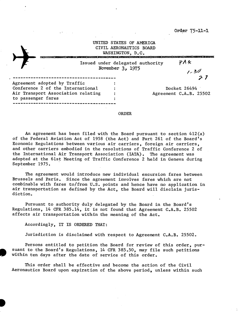 handle is hein.usfed/dotod0589 and id is 1 raw text is: 




Order 75-11-1


                               UNITED STATES OF AMERICA
                               CIVIL AERONAUTICS BOARD
                                   WASHINGTON, D.C.

                           Issued under delegated authority      p
                                  November 3, 1975


Agreement adopted by Traffic
Conference 2 of the International                           Docket 26494
Air Transport Association relating                    Agreement C.A.B. 25502
to passenger fares


                                         ORDER



     An agreement has been filed with the Board pursuant to section 412(a)
of the Federal Aviation Act of 1958 (the Act) and Part 261 of the Board's
Economic Regulations between various air carriers, foreign air carriers,
and other carriers embodied in the resolutions of Traffic Conference 2 of
the International Air Transport Association (IATA). The agreement was
adopted at the 61st Meeting of Traffic Conference 2 held in Geneva during
September 1975.

     The agreement would introduce new individual excursion fares between
Brussels and Paris. Since the agreement involves fares which are not
combinable with fares to/from U.S. points and hence have no application in
air transportation as defined by the Act, the Board will disclaim juris-
diction.

     Pursuant to authority duly delegated by the Board in the Board's
Regulations, 14 CFR 385.14, it is not found that Agreement C.A.B. 25502
affects air transportation within the meaning of the Act.

     Accordingly, IT IS ORDERED THAT:

     Jurisdiction is disclaimed with respect to Agreement C.A.B. 25502.

     Persons entitled to petition the Board for review of this order, pur-
suant to the Board's Regulations, 14 CFR 385.50, may file such petitions
within ten days after the date of service of this order.

     This order shall be effective and become the action of the Civil
Aeronautics Board upon expiration of the above period, unless within such


