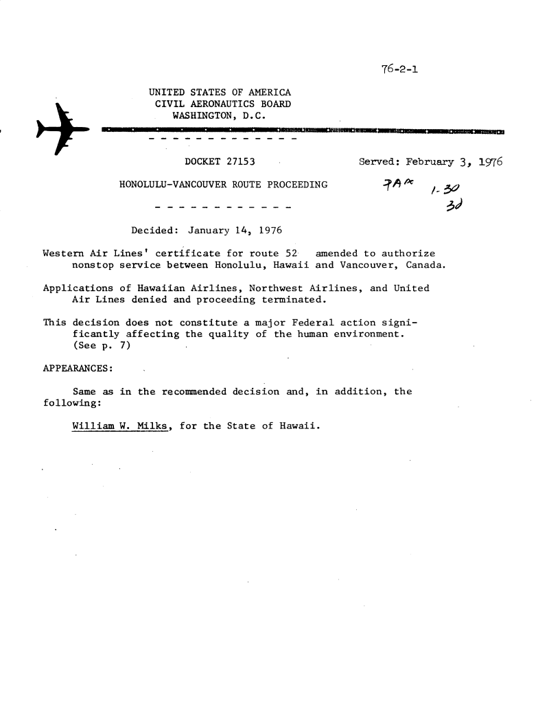 handle is hein.usfed/dotod0592 and id is 1 raw text is: 




76-2-1


                  UNITED STATES OF AMERICA
                  CIVIL AERONAUTICS BOARD
                      WASHINGTON, D.C.
          *n,


                        DOCKET 27153                 Served: February 3, 1976

             HONOLULU-VANCOUVER ROUTE PROCEEDING          -         3a



               Decided: January 14, 1976

Western Air Lines' certificate for route 52   amended to authorize
     nonstop service between Honolulu, Hawaii and Vancouver, Canada.

Applications of Hawaiian Airlines, Northwest Airlines, and United
     Air Lines denied and proceeding terminated.

This decision does not constitute a major Federal action signi-
     ficantly affecting the quality of the human environment.
     (See p. 7)

APPEARANCES:

     Same as in the recommended decision and, in addition, the
following:


William W. Milks, for the State of Hawaii.


