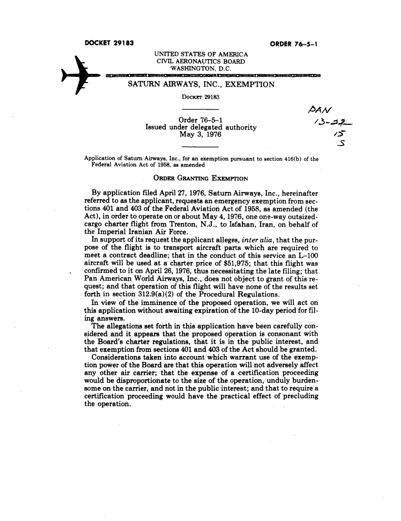 handle is hein.usfed/dotod0595 and id is 1 raw text is: 




                    UNITED STATES OF AMERICA
                    CIVIL AERONAUTICS BOARD
                        WASHINGTON, D.C.

             SATURN AIRWAYS, INC., EXEMPTION
                            DocKrr 29183


                            Order 76-5-1
                 Issued under delegated authority
                           May 3, 1976

Application of Saturn Airways, Inc., for an exemption pursuant to section 416(b) of the
  Federal Aviation Act of 1958, as amended
                    ORDER GRANTING EXEMPTION
  By application filed April 27, 1976, Saturn Airways, Inc., hereinafter
referred to as the applicant, requests an emergency exemption from sec-
tions 401 and 403 of the Federal Aviation Act of 1958, as amended (the
Act), in order to operate on or about May 4, 1976, one one-way outsized-
cargo charter flight from Trenton, N.J., to Isfahan, Iran, on behalf of
the Imperial Iranian Air Force.
  In support of its request the applicant alleges, inter alia, that the pur-
pose of the flight is to transport aircraft parts which are required to
meet a contract deadline; that in the conduct of this service an L-100
aircraft will be used at a charter price of $51,975; that this flight was
confirmed to it on April 26, 1976, thus necessitating the late filing; that
Pan American World Airways, Inc., does not object to grant of this re-
quest; and that operation of this flight will have none of the results set
forth in section 312.9(a)(2) of the Procedural Regulations.
  In view of the imminence of the proposed operation, we will act on
this application without awaiting expiration of the 10-day period for fil-
ing answers.
  The allegations set forth in this application have been carefully con-
sidered and it appears that the proposed operation is consonant with
the Board's charter regulations, that it is in the public interest, and
that exemption from sections 401 and 403 of the Act should be granted.
  Considerations taken into account which warrant use of the exemp-
tion power of the Board are that this operation will not adversely affect
any other air carrier; that the expense of a certification proceeding
would be disproportionate to the size of the operation, unduly burden-
some on the carrier, and not in the public interest; and that to require a
certification proceeding would have the practical effect of precluding
the operation.


DOCKET 29183


ORDER 76-5-1


