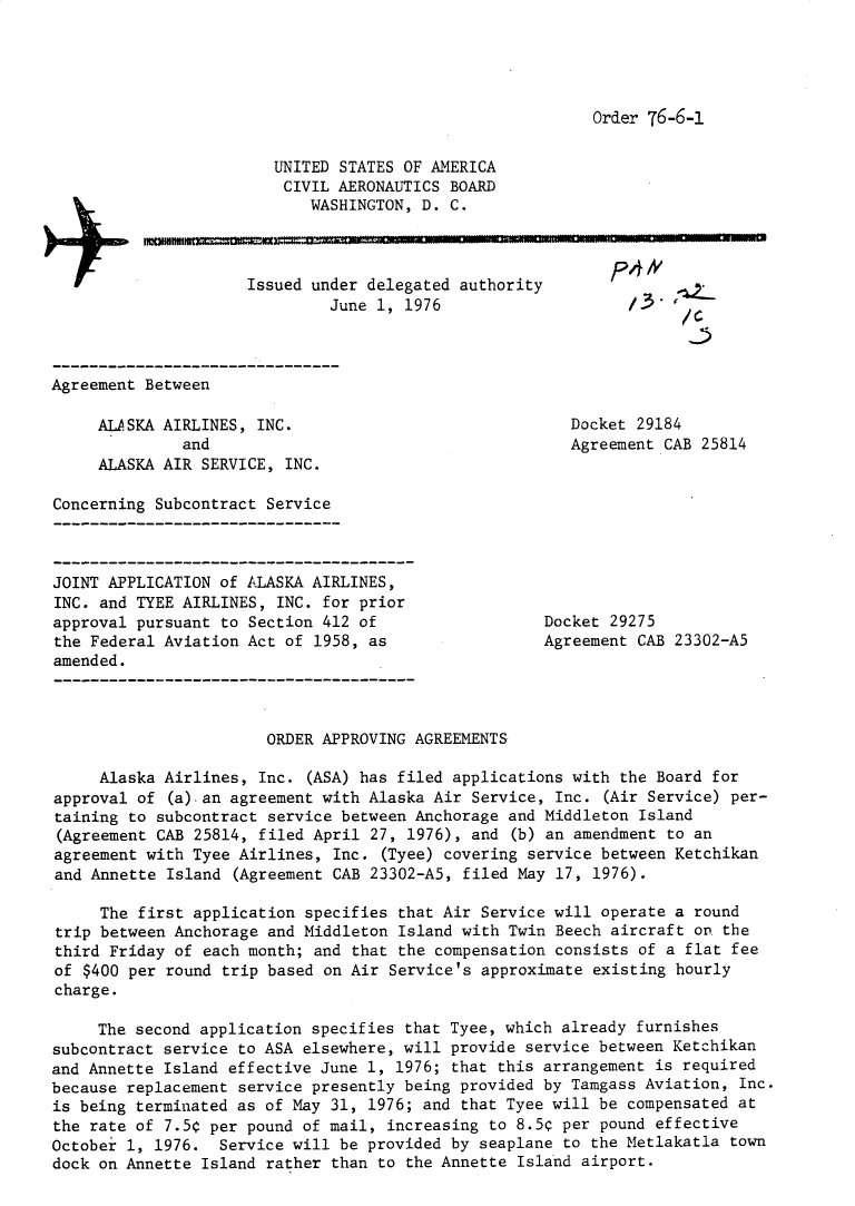 handle is hein.usfed/dotod0596 and id is 1 raw text is: 




Order 76-6-1


UNITED STATES OF AMERICA
CIVIL AERONAUTICS BOARD
    WASHINGTON, D. C.


Issued under delegated authority
         June 1, 1976


,P4#
  /3.
        /C
        ,...


Agreement Between


ALASKA AIRLINES, INC.
         and
ALASKA AIR SERVICE, INC.


Docket 29184
Agreement CAB 25814


Concerning Subcontract Service


JOINT APPLICATION of ALASKA AIRLINES,
INC. and TYEE AIRLINES, INC. for prior
approval pursuant to Section 412 of
the Federal Aviation Act of 1958, as
amended.


Docket 29275
Agreement CAB 23302-A5


                       ORDER APPROVING AGREEMENTS

     Alaska Airlines, Inc. (ASA) has filed applications with the Board for
approval of (a) an agreement with Alaska Air Service, Inc. (Air Service) per-
taining to subcontract service between Anchorage and Middleton Island
(Agreement CAB 25814, filed April 27, 1976), and (b) an amendment to an
agreement with Tyee Airlines, Inc. (Tyee) covering service between Ketchikan
and Annette Island (Agreement CAB 23302-A5, filed May 17, 1976).

     The first application specifies that Air Service will operate a round
trip between Anchorage and Middleton Island with Twin Beech aircraft on. the
third Friday of each month; and that the compensation consists of a flat fee
of $400 per round trip based on Air Service's approximate existing hourly
charge.

     The second application specifies that Tyee, which already furnishes
subcontract service to ASA elsewhere, will provide service between Ketchikan
and Annette Island effective June 1, 1976; that this arrangement is required
because replacement service presently being provided by Tamgass Aviation, Inc.
is being terminated as of May 31, 1976; and that Tyee will be compensated at
the rate of 7.5¢ per pound of mail, increasing to 8.5¢ per pound effective
October 1, 1976. Service will be provided by seaplane to the Metlakatla town
dock on Annette Island rather than to the Annette Island airport.


