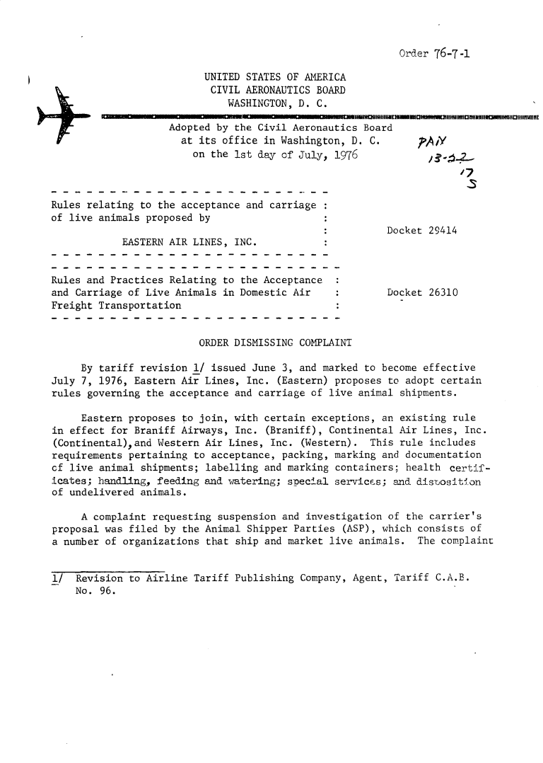 handle is hein.usfed/dotod0597 and id is 1 raw text is: 



Order 76-7-I


                          UNITED STATES OF AMERICA
                          CIVIL AERONAUTICS BOARD
                              WASHINGTON, D. C.

                    Adopted by the Civil Aeronautics Board
                      at its office in Washington, D. C.      ,,A y
                        on the 1st day of July, 1976



Rules relating to the acceptance and carriage
of live animals proposed by
                                                         Docket 29414
            EASTERN AIR LINES, INC.


Rules and Practices Relating to the Acceptance  :
and Carriage of Live Animals in Domestic Air             Docket 26310
Freight Transportation


                         ORDER DISMISSING COMPLAINT

     By tariff revision l/ issued June 3, and marked to become effective
July 7, 1976, Eastern Air Lines, Inc. (Eastern) proposes to adopt certain
rules governing the acceptance and carriage of live animal shipments.

     Eastern proposes to join, with certain exceptions, an existing rule
in effect for Braniff Airways, Inc. (Braniff), Continental Air Lines, Inc.
(Continental),and Western Air Lines, Inc. (Western). This rule includes
requirements pertaining to acceptance, packing, marking and documentation
cf live animal shipments; labelling and marking containers; health certif-
icates; handling, feeding and watering; special services; and distosition
of undelivered animals.

     A complaint requesting suspension and investigation of the carrier's
proposal was filed by the Animal Shipper Parties (ASP), which consists of
a number of organizations that ship and market live animals. The complaint


1/ Revision to Airline Tariff Publishing Company, Agent, Tariff C.A.B.
    No. 96.


