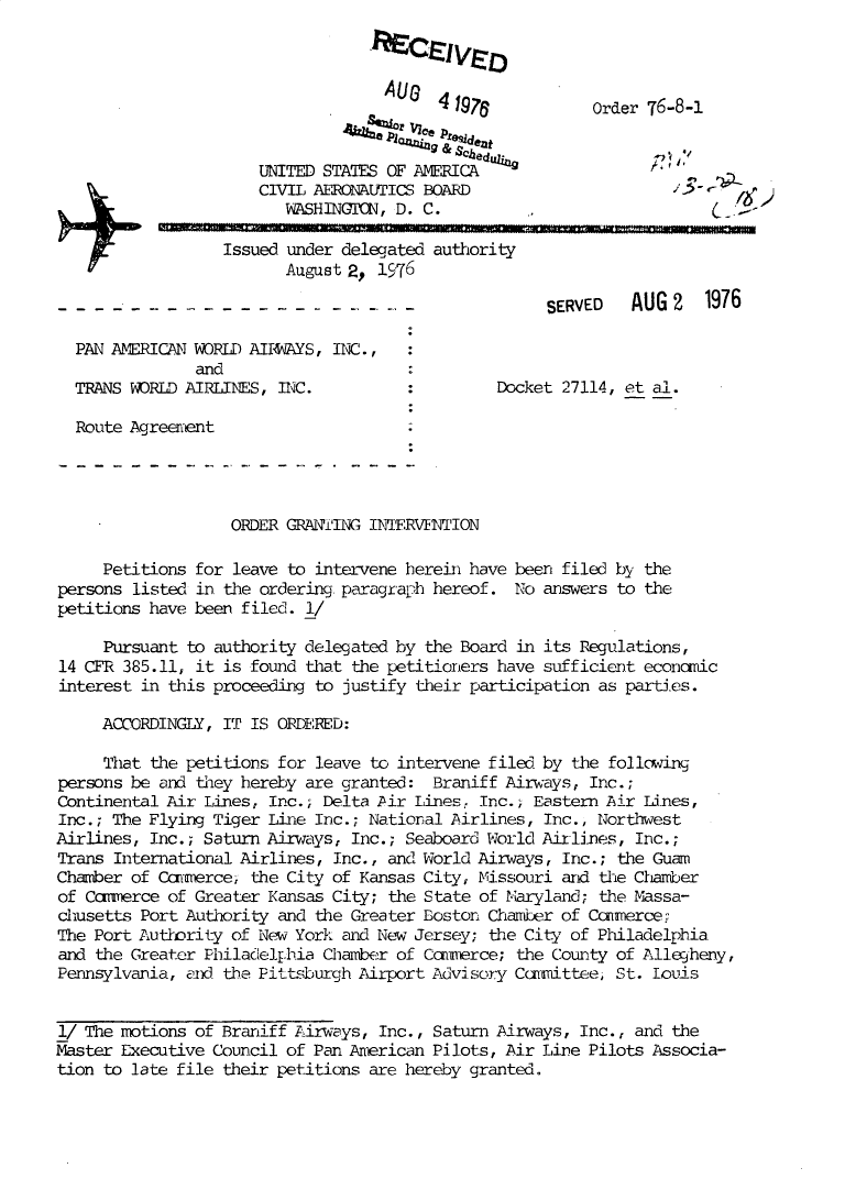 handle is hein.usfed/dotod0598 and id is 1 raw text is: 



              AUG   41976



UNITED STATES OF AMERICA
CIVIL AERCKNALICS BOARD
   VASHING1XN, D. C.


Order 76-8-I

        :,


      Issued under delegated authority
             August 2, 1976

.  . . . . . . . . .. .. ....            S E R V E D A U G 2 19 7 6


PAN AMERICAN WORLD AI14 YS, IXC.,
             and
TRANS WORLD AIRLINES, IC.


Docket 27114, et al.


Route Agreenent


ORDER GRAN2ING INIERVE TION


     Petitions for leave to intervene herehi have
persons listed in the ordering paragraph hereof.
petitions have been filed. 1/


been filed by the
No answers to the


     Pursuant to authority delegated by the Board in its Regulations,
14 CFR 385.11, it is found that the petitioners have sufficient economic
interest in this proceeding to justify their participation as parties.

     ACOMRDINGLY, IT IS ORDRED:

     That the petitions for leave to intervene filed by the follcwing
persons be and they hereby are granted: Braniff Airways, Inc.;
Continental Air Lines, Inc.; Delta Pir Lines, Inc.; Eastern Air Lines,
Inc.; The Flying Tiger Line Inc.; National Airlines, Inc., Northwest
Airlines, Inc.; Saturn Airways, Inc.; Seaboard World Airlines, Inc.;
Trans International Airlines, Inc., and World Airways, Inc.; the Guam
Chamber of Commerce' the City of Kansas City, Missouri and the Chamber
of Ccmmerce of Greater Kansas City; the State of Maryland; the Massa-
chusetts Port Authority and the Greater Boston Chamber of Ccanerce-
The Port Authrity of New York and Nev Jersey; the City of Philadelphia
and the Greater Philadel.hia Chamber of Commerce; the County of Allegheny,
Pennsylvania, aid the Pittsburgh Airport Advisory Ccxfittee, St. louis


1/ The motions of Braniff Airways, Inc., Saturn Airways, Inc., and the
Master Executive Council of Pan Anerican Pilots, Air Line Pilots Associa-
tion to late file their petitions are hereby granted.


