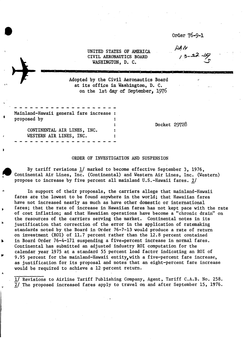handle is hein.usfed/dotod0599 and id is 1 raw text is: 





Order 76-9-1


                            UNITED STATES OF AMERICA
                            CIVIL AERONAUTICS BOARD            /        -
                              WASHINGTON, D. C.

                     Adopted by the Civil Aeronautics Board
                       at its office in Washington, D. C.
                         on the 1st day of September, 1976



Mainland-Hawaii general fare increase
proposed by
                                                      Docket 29728
     CONTINENTAL AIR LINES, INC.
     WESTERN AIR LINES, INC.



                      ORDER OF INVESTIGATION AND SUSPENSION

     By tariff revisions 1/ marked to become effective September 3, 1976,
Continental Air Lines, Inc. (Continental) and Western Air Lines, Inc. (Western)
propose to increase by five percent all mainland U.S.-Hawaii fares. 2/

     In support of their proposals, the carriers allege that mainland-Hawaii
fares are the lowest to be found anywhere in the world; that Hawaiian fares
have not increased nearly as much as have other domestic or international
fares; that the rate of increase in Hawaiian fares has not kept pace with the rate
of cost inflation; and that Hawaiian operations have become a chronic drain on
the resources of the carriers serving the market. Continental notes in its
justification that correction of the error in the application of ratemaking
standards noted by the Board in Order 76-7-13 would produce a rate of return
on investment (ROI) of 11.7 percent rather than the 12.8 percent contained
in Board Order 76-4-171 suspending a five-percent increase in normal fares.
Continental has submitted an adjusted industry ROI computation for the
calendar year 1975 at a standard 55 percent load factor indicating an ROI of
9.95 percent for the mainland-Hawaii entitywith a five-percent fare increase,
as justification for its proposal and notes that an eight-percent fare increase
would be required to achieve a 12 percent return.

l/ Revisions to Airline Tariff Publishing Company, Agent, Tariff C.A.B. No. 258.
2/The proposed increased fares apply to travel on and after September 15, 1976.


