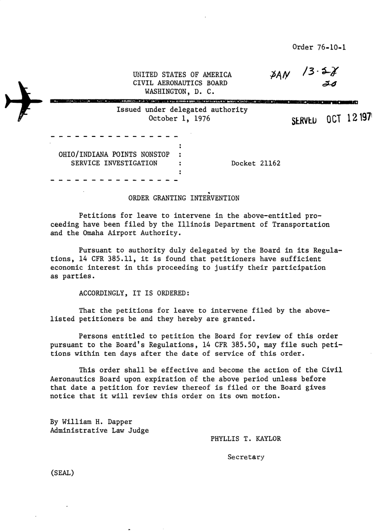 handle is hein.usfed/dotod0600 and id is 1 raw text is: 




Order 76-10-1


UNITED STATES OF AMERICA
CIVIL AERONAUTICS BOARD
   WASHINGTON, D. C.


AY13 -


Issued under delegated authority
        October 1, 1976


OHIO/INDIANA POINTS NONSTOP
   SERVICE INVESTIGATION


SERVML OCT 12 197


Docket 21162


                   ORDER GRANTING INTERVENTION

       Petitions for leave to intervene in the above-entitled pro-
ceeding have been filed by the Illinois Department of Transportation
and the Omaha Airport Authority.

       Pursuant to authority duly delegated by the Board in its Regula-
tions, 14 CFR 385.11, it is found that petitioners have sufficient
economic interest in this proceeding to justify their participation
as parties.

       ACCORDINGLY, IT IS ORDERED:

       That the petitions for leave to intervene filed by the above-
listed petitioners be and they hereby are granted.

       Persons entitled to petition the Board for review of this order
pursuant to the Board's Regulations, 14 CFR 385.50, may file such peti-
tions within ten days after the date of service of this order.

       This order shall be effective and become the action of the Civil
Aeronautics Board upon expiration of the above period unless before
that date a petition for review thereof is filed or the Board gives
notice that it will review this order on its own motion.


By William H. Dapper
Administrative Law Judge


PHYLLIS T. KAYLOR


Secretary


(SEAL)


