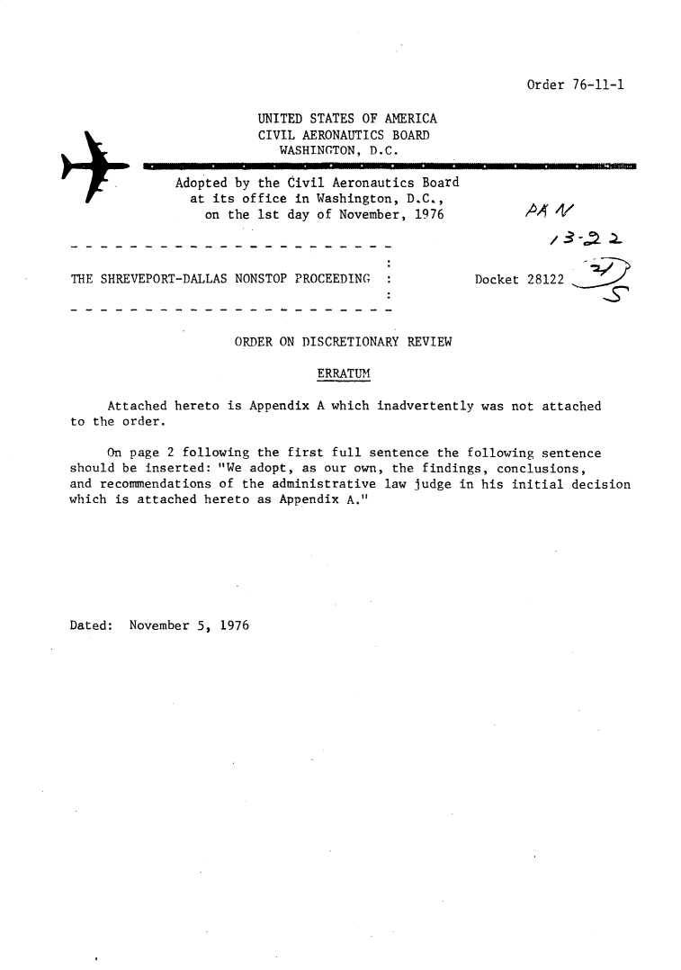 handle is hein.usfed/dotod0601 and id is 1 raw text is: 




Order 76-11-1


                         UNITED STATES OF AMERICA
                         CIVIL AERONAUTICS BOARD
                            WASHINGTON, D.C.

              Adopted by the Civil Aeronautics Board
                at its office in Washington, D.C.,
                  on the 1st day of November, 1976           A 4/



THE SHREVEPORT-DALLAS NONSTOP PROCEEDING               Docket 28122



                      ORDER ON DISCRETIONARY REVIEW

                                 ERRATUM

     Attached hereto is Appendix A which inadvertently was not attached
to the order.

     On page 2 following the first full sentence the following sentence
should be inserted: We adopt, as our own, the findings, conclusions,
and recommendations of the administrative law judge in his initial decision
which is attached hereto as Appendix A.


Dated: November 5, 1976


