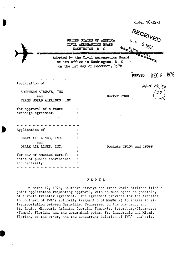handle is hein.usfed/dotod0602 and id is 1 raw text is: 




Order 76-19-1


UNITED STATES OF AMERICA
CIVIL AERONAUTICS BOARD
   WASHINGTON, D. C.


Adopted by the Civil Aeronautics Board
  at its office in Washington, D. C.
  on the ist day of December, 1976


Application of


4~ ~-q~22


  SOUTHERN AIRWAYS, INC.
          and
  TRANS WORLD AIRLINES, INC.

for approval of a route
exchange agreement.


Application of

  DELTA AIR LINES, INC.
          and
  OZARK AIR LINES, INC.


Docket 29001


Dockets 29104 and 29099


for new or amended certifi-
cates of public convenience
and necessity.



                                   ORDER

     On March 17, 1976, Southern Airways and Trans World Airlines filed a
joint application requesting approval, with as much speed as possible,
of a route transfer agreement. The agreement provides for the transfer
to Southern of TWA's authority (segment 6 of Route 2) to engage in air
transportation between Nashville, Tennessee, on the one hand, and
St. Louis, Missouri, Atlanta, Georgia, Tampa-St. Petersburg-Clearwater
(Tampa), Florida, and the coterminal points Ft. Lauderdale and Miami,
Florida, on the other, and the concurrent deletion of TWA's authority


RMED     DEC 3 1976


P~+A' ~


..              ..L.   L       ....11       1 .. f _- _ Li


-*4zU48,8z
     31-N'A


