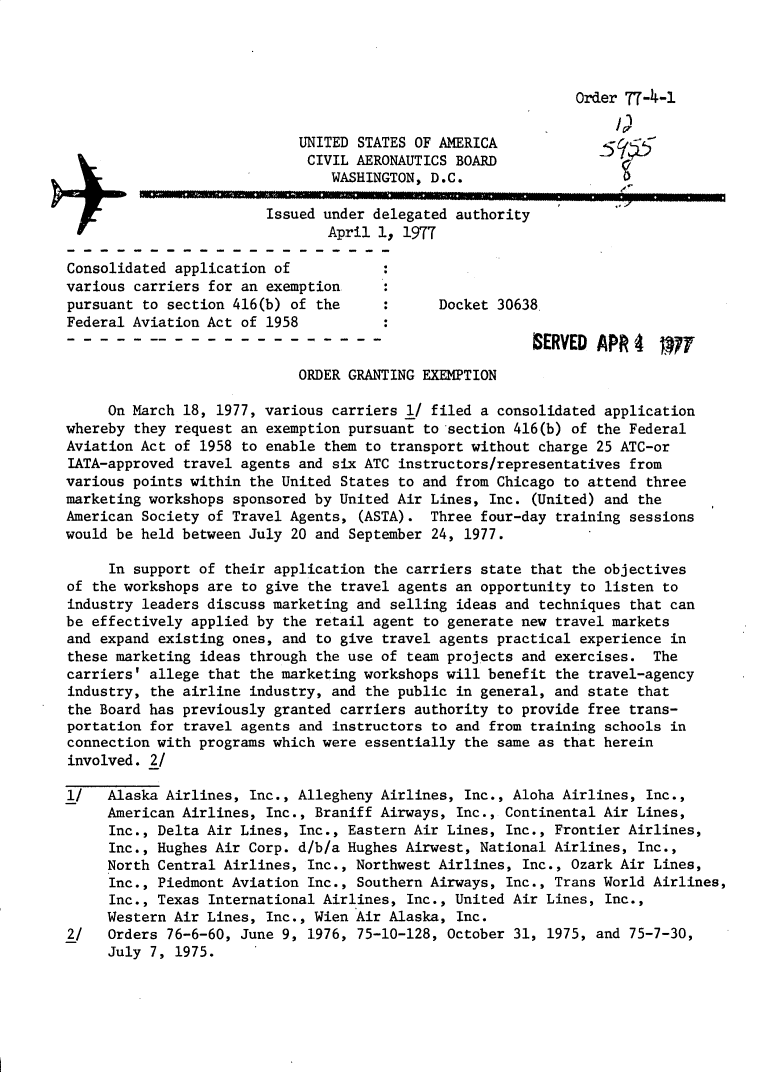 handle is hein.usfed/dotod0605 and id is 1 raw text is: 




                                                              Order 77-4-1
                                                                   I)
                            UNITED STATES OF AMERICA
                            CIVIL AERONAUTICS BOARD
                                WASHINGTON, D.C.

                        Issued under delegated authority
                                April 1, 1977

Consolidated application of
various carriers for an exemption
pursuant to section 416(b) of the            Docket 30638
Federal Aviation Act of 1958
                                                         BERVED APR 4 WT

                            ORDER GRANTING EXEMPTION

     On March 18, 1977, various carriers 1/ filed a consolidated application
whereby they request an exemption pursuant to section 416(b) of the Federal
Aviation Act of 1958 to enable them to transport without charge 25 ATC-or
IATA-approved travel agents and six ATC instructors/representatives from
various points within the United States to and from Chicago to attend three
marketing workshops sponsored by United Air Lines, Inc. (United) and the
American Society of Travel Agents, (ASTA). Three four-day training sessions
would be held between July 20 and September 24, 1977.

     In support of their application the carriers state that the objectives
of the workshops are to give the travel agents an opportunity to listen to
industry leaders discuss marketing and selling ideas and techniques that can
be effectively applied by the retail agent to generate new travel markets
and expand existing ones, and to give travel agents practical experience in
these marketing ideas through the use of team projects and exercises. The
carriers' allege that the marketing workshops will benefit the travel-agency
industry, the airline industry, and the public in general, and state that
the Board has previously granted carriers authority to provide free trans-
portation for travel agents and instructors to and from training schools in
connection with programs which were essentially the same as that herein
involved. 2/

1/   Alaska Airlines, Inc., Allegheny Airlines, Inc., Aloha Airlines, Inc.,
     American Airlines, Inc., Braniff Airways, Inc., Continental Air Lines,
     Inc., Delta Air Lines, Inc., Eastern Air Lines, Inc., Frontier Airlines,
     Inc., Hughes Air Corp. d/b/a Hughes Airwest, National Airlines, Inc.,
     North Central Airlines, Inc., Northwest Airlines, Inc., Ozark Air Lines,
     Inc., Piedmont Aviation Inc., Southern Airways, Inc., Trans World Airlines,
     Inc., Texas International Airlines, Inc., United Air Lines, Inc.,
     Western Air Lines, Inc., Wien Air Alaska, Inc.
2/   Orders 76-6-60, June 9, 1976, 75-10-128, October 31, 1975, and 75-7-30,
     July 7, 1975.


