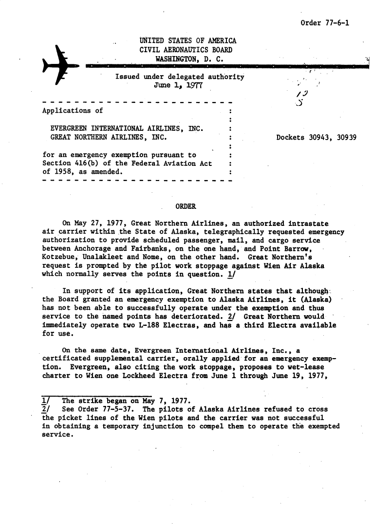handle is hein.usfed/dotod0607 and id is 1 raw text is: 

Order 77-6-1


                        UNITED STATES OF AMERICA
                        CIVIL AERONAUTICS BOARD
                            WASHINGTON, D. C.

                  Issued under delegated authority
                            June 1, 1977


Applications of

  EVERGREEN INTERNATIONAL AIRLINES, INC.
  GREAT NORTHERN AIRLINES, INC.                           Dockets 30943, 30939

for an emergency exemption pursuant to
Section 416(b) of the Federal Aviation Act
of 1958, as amended.



                                 ORDER

     On May 27, 1977, Great Northern Airlines, an authorized intrastate
air carrier within the State of Alaska, telegraphically requested emergency
authorization to provide scheduled passenger, mail, and cargo service
between Anchorage and Fairbanks, on the one hand, and Point Barrow,
Kotzebue, Unalakleet and Nome, on the other hand. Great Northern's
request is prompted by the pilot work stoppage against Wien Air Alaska
which normally serves the points in question. l/

     In support of its application, Great Northern states that although.:
the Board granted an emergency exemption to Alaska Airlines, it (Alaska)
has not been able to successfully operate under the exemption and thus
service to the named points has deteriorated. 2/ Great Northern would
immediately operate two L-188 Electras, and has a third Electra available
for use.

     On the same date, Evergreen International Airlines, Inc., a
certificated supplemental carrier, orally applied for an emergency exemp-
tion. Evergreen, also citing the work stoppage, proposes to wet-lease
charter to Wien one Lockheed Electra from June 1 through June 19, 1977,


l/   The strike began on May 7, 1977.
2/   See Order 77-5-37. The pilots of Alaska Airlines refused to cross
the picket lines of the Wien pilots and the carrier was not successful
in obtaining a temporary injunction to compel them to operate the exempted
service.


