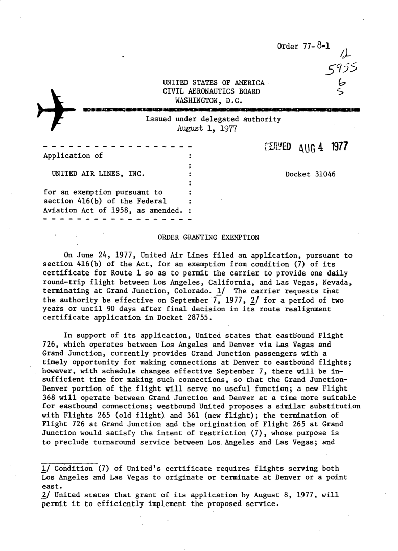 handle is hein.usfed/dotod0609 and id is 1 raw text is: 



Order 77- 8-1


                             UNITED STATES OF AMERICA
                             CIVIL AERONAUTICS BOARD
                                WASHINGTON, D.C.

                         Issued under delegated authority
                                August 1, 1977
                                                        &4 1977
Application of

  UNITED AIR LINES, INC.                                  Docket 31046

  for an exemption pursuant to
section 416(b) of the Federal
Aviation Act of 1958, as amended.


                            ORDER GRANTING EXEMPTION

     On June 24, 1977, United Air Lines filed an application, pursuant to
section 416(b) of the Act, for an exemption from condition (7) of its
certificate for Route 1 so as to permit the carrier to provide one daily
round-trip flight between Los Angeles, California, and Las Vegas, Nevada,
terminating at Grand Junction, Colorado. 1/ The carrier requests that
the authority be effective on September 7, 1977, 2/ for a period of two
years or until 90 days after final decision in its route realignment
certificate application in Docket 28755.

     In support of its application, United states that eastbound Flight
726, which operates between Los Angeles and Denver via Las Vegas and
Grand Junction, currently provides Grand Junction passengers with a
timely opportunity for making connections at Denver to eastbound flights;
however, with schedule changes effective September 7, there will be in-
sufficient time for making such connections, so that the Grand Junction-
Denver portion of the flight will serve no useful function; a new Flight
368 will operate between Grand Junction and Denver at a time more suitable
for eastbound connections; westbound United proposes a similar substitution
with Flights 265 (old flight) and 361 (new flight); the termination of
Flight 726 at Grand Junction and the origination of Flight 265 at Grand
Junction would satisfy the intent of restriction (7), whose purpose is
to preclude turnaround service between Los.Angeles and Las Vegas; and


l/ Condition (7) of United's certificate requires flights serving both
Los Angeles and Las Vegas to originate or terminate at Denver or a point
east.
2/ United states that grant of its application by August 8, 1977, will
permit it to efficiently implement the proposed service.


