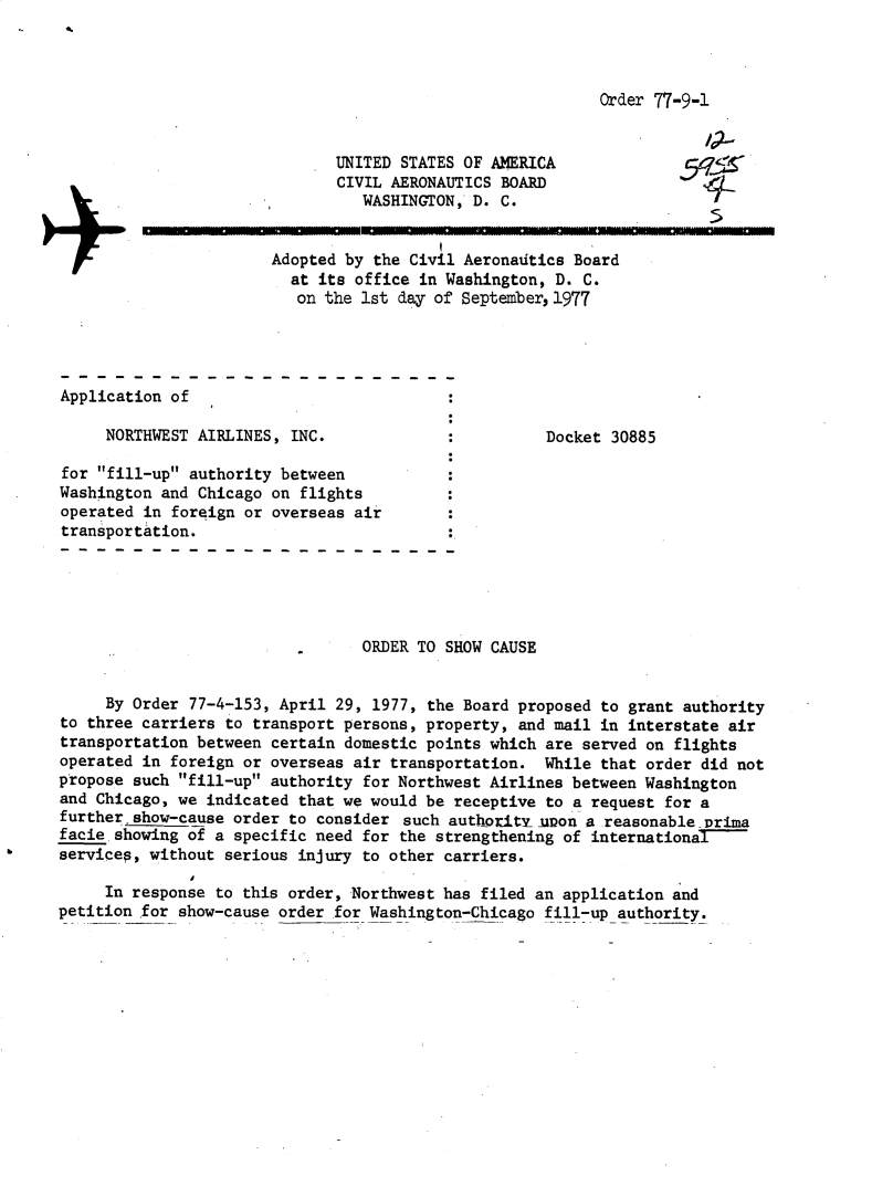 handle is hein.usfed/dotod0610 and id is 1 raw text is: 



Order 77-9-1


                              UNITED STATES OF AMERICA
                              CIVIL AERONAUTICS BOARD
                                 WASHINGTON, D. C.


                       Adopted by the Civil Aeronadtics Board
                         at its office in Washington, D. C.
                         on the 1st day of September, 1977




Application of

     NORTHWEST AIRLINES, INC.              .         Docket 30885

for fill-up authority between
Washington and Chicago on flights
operated in foreign or overseas air
transportation.





                                 ORDER TO SHOW CAUSE


     By Order 77-4-153, April 29, 1977, the Board proposed to grant authority
to three carriers to transport persons, property, and mail in interstate air
transportation between certain domestic points which are served on flights
operated in foreign or overseas air transportation. While that order did not
propose such fill-up authority for Northwest Airlines between Washington
and Chicago, we indicated that we would be receptive to a request for a
further show-cause order to consider such authorlty -uon a reasonable Drima
facie.showing of a specific need for the strengthening of international-
services, without serious injury to other carriers.

     In response to this order, Northwest has filed an application and
petition for show-cause order for Washington-Chicago fill-up authority.


