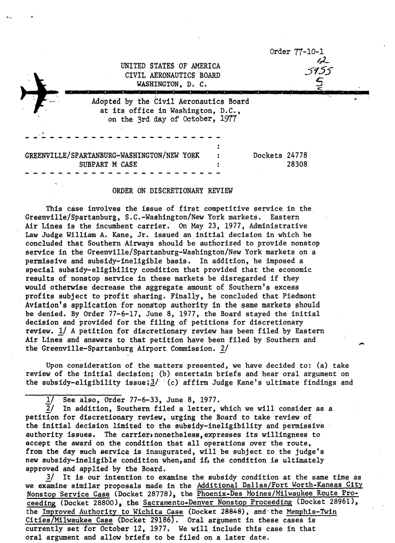 handle is hein.usfed/dotod0611 and id is 1 raw text is: 




                                                            Order 77-10-1
                       UNITED STATES OF AMERICA
                         CIVIL AERONAUTICS BOARD
                           WASHINGTON, D. C.
                Adopted by the Civil Aeronautics Board
                  at its office in Washington, D.C.,

                    on the 3rd day of October, 1977



GREENVILLE/SPARTANBURG-WASHINGTON/NEW YORK     :        Dockets 24778
             SUBPART M CASE                                     28308


                     ORDER ON DISCRETIONARY REVIEW

     This case involves the issue of first competitive service in the
Greenville/Spartanburg, S.C.-Washington/New York markets. Eastern
Air Lines is the incumbent carrier. On May 23, 1977, Administrative
Law Judge William A. Kane, Jr. issued an initial decision in which he
concluded that Southern Airways should be authorized to provide nonstop
service in the Greenville/Spartanburg-Washington/New York markets on a
permissive and subsidy-ineligible basis. In addition, he imposed a
special subsidy-eligibility condition that provided that the economic
results of nonstop service in these markets be disregarded if they
would otherwise decrease the aggregate amount of Southern's excess
profits subject to profit sharing. Finally, he concluded that Piedmont
Aviation's application for nonstop authority in the same markets should
be denied. By Order 77-6-17, June 8, 1977, the Board stayed the initial
decision and provided for the filing of petitions for discretionary
review. 1/ A petition for discretionary review has been filed by Eastern
Air Lines and answers to that petition have been filed by Southern and
the Greenville-Spartanburg Airport Commission. 2/

     Upon consideration of the matters presented, we have decided to: (a) take
review of the initial decision; (b) entertain briefs and hear oral argument on
the subsidy-eligibility issue;3/ (c) affirm Judge Kane's ultimate findings and

     1/ See also, Order 77-6-33, June 8, 1977.
     2/ In addition, Southern filed a letter, which we will consider as a
petition for discretionary review, urging the Board to take review of
the initial decision limited to the subsidy-ineligibility and permissive
authority issues. The carriernonetheless,expresses its willingness to
accept the award on the condition that all operations over the route,
from the day such service is inaugurated, will be subject to the judge's
new subsidy-ineligible condition when,and if the condition is ultimately
approved and applied by the Board.
     3/ It is our intention to examine the subsidy condition at the same time as
we examine similar proposals made in the Additional Dallas/Fort Worth-Kansas City
Nonstop Service Case (Docket 28778), the Phoenix-Des Moines/Milwaukee Route Pro-
ceeding (Docket 28800), the Sacramento-Denver Nonstop Proceeding (Docket 28961),
the Improved Authority to Wichita Case (Docket 28848), and-the Memphis-Twin
Cities/Milwaukee Case (Docket 29186). Oral argument in these cases is
currently set for October 12, 1977, We will include this case in that
oral argument and allow briefs to be filed on a later date.


