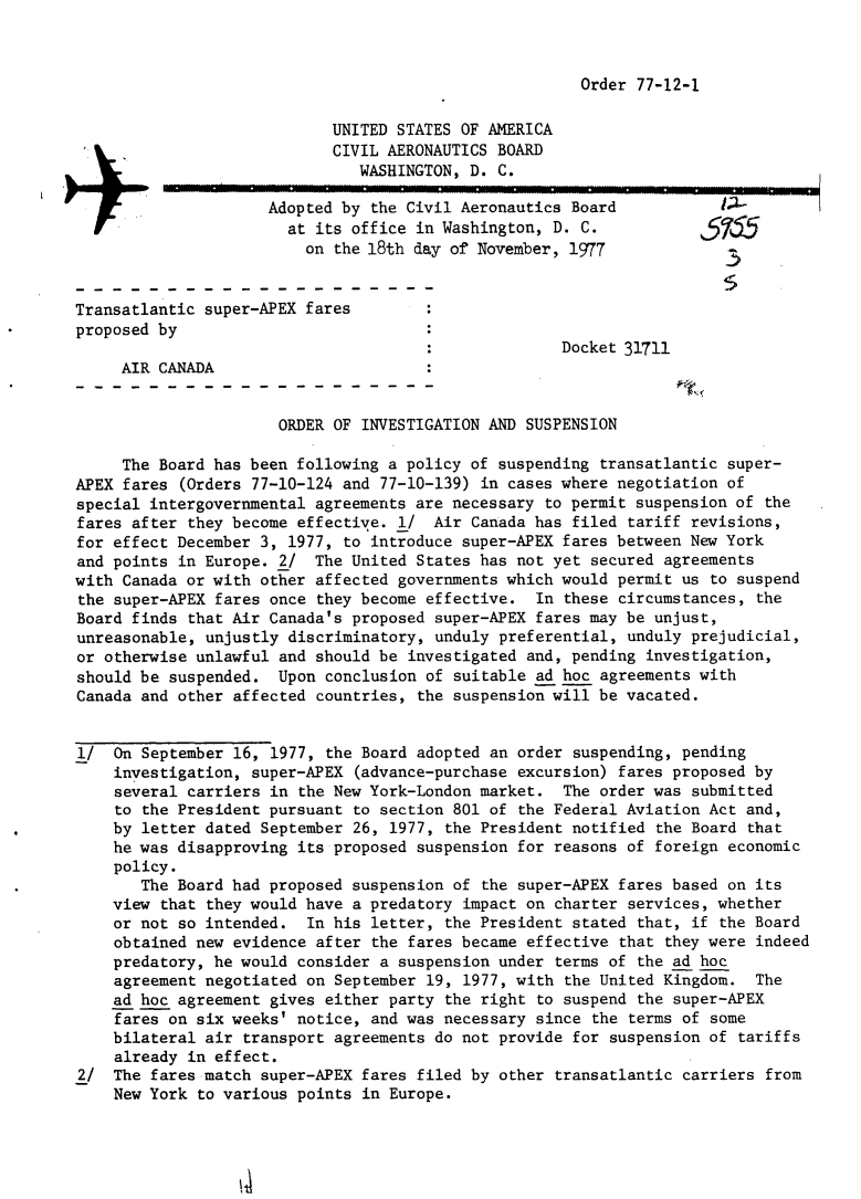handle is hein.usfed/dotod0613 and id is 1 raw text is: 



Order 77-12-1


                            UNITED STATES OF AMERICA
                            CIVIL AERONAUTICS BOARD
                               WASHINGTON, D. C.

                     Adopted by the Civil Aeronautics Board
                       at its office in Washington, D. C.
                         on the 18th day of November, 1977


Transatlantic super-APEX fares
proposed by
                                                     Docket 31711
     AIR CANADA


                      ORDER OF INVESTIGATION AND SUSPENSION

     The Board has been following a policy of suspending transatlantic super-
APEX fares (Orders 77-10-124 and 77-10-139) in cases where negotiation of
special intergovernmental agreements are necessary to permit suspension of the
fares after they become effective. 1/ Air Canada has filed tariff revisions,
for effect December 3, 1977, to introduce super-APEX fares between New York
and points in Europe. 2/ The United States has not yet secured agreements
with Canada or with other affected governments which would permit us to suspend
the super-APEX fares once they become effective. In these circumstances, the
Board finds that Air Canada's proposed super-APEX fares may be unjust,
unreasonable, unjustly discriminatory, unduly preferential, unduly prejudicial,
or otherwise unlawful and should be investigated and, pending investigation,
should be suspended. Upon conclusion of suitable ad hoc agreements with
Canada and other affected countries, the suspension will be vacated.


1/ On September 16, 1977, the Board adopted an order suspending, pending
    investigation, super-APEX (advance-purchase excursion) fares proposed by
    several carriers in the New York-London market. The order was submitted
    to the President pursuant to section 801 of the Federal Aviation Act and,
    by letter dated September 26, 1977, the President notified the Board that
    he was disapproving its proposed suspension for reasons of foreign economic
    policy.
       The Board had proposed suspension of the super-APEX fares based on its
    view that they would have a predatory impact on charter services, whether
    or not so intended. In his letter, the President stated that, if the Board
    obtained new evidence after the fares became effective that they were indeed
    predatory, he would consider a suspension under terms of the ad hoc
    agreement negotiated on September 19, 1977, with the United Kingdom. The
    ad hoc agreement gives either party the right to suspend the super-APEX
    fares on six weeks' notice, and was necessary since the terms of some
    bilateral air transport agreements do not provide for suspension of tariffs
    already in effect.
2/ The fares match super-APEX fares filed by other transatlantic carriers from
    New York to various points in Europe.


