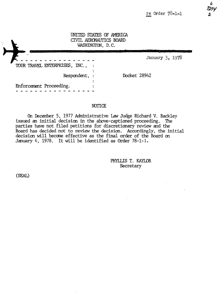 handle is hein.usfed/dotod0614 and id is 1 raw text is: 
                                                       re Order 78-1-1



                       UNITED STATES OF AMERICA
                       CIVIL AERONAUTICS BOARD
                          WASHINGTON, D.C.
                                                       January 3, 1978

TOUR TRAVEL ENTERPRISES, INC.,

                    Respondent,              Docket 28942

Enforcement Proceeding.


                                NOTICE

     On December 5, 1977 Administrative Law Judge Richard V. Backley
issued an initial decision in the above-captioned proceeding. The
parties have not filed petitions for discretionary review and the
Board has decided not to review the decision. Accordingly, the initial
decision will become effective as the final order of the Board on
January 4, 1978. It will be identified as Order 78-1-1.


                                        PHYLLIS T. KAYLOR
                                            Secretary


(SEAL)


