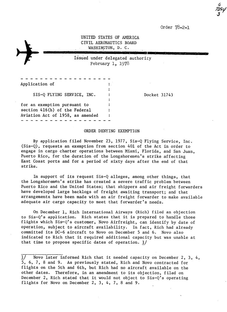 handle is hein.usfed/dotod0615 and id is 1 raw text is: 
                                                                                  3


                                                          Order 78-2-1

                         UNITED STATES OF AMERICA
                         CIVIL AERONAUTICS BOARD
                            WASHINGTON, D. C.
                      Issued under delegated authority
                             February 1, 1978



Application of

     SIS-Q FLYING SERVICE, INC.                    Docket 31743

for an exemption pursuant to
section 416(b) of the Federal
Aviation Act of 1958, as amended


                          ORDER DENYING EXEMPTION

     By application filed November 23, 1977, Sis-Q Flying Service, Inc.
(Sis-Q), requests an exemption from section 401 of the Act in order to
engage in cargo charter operations between Miami, Florida, and San Juan,
Puerto Rico, for the duration of the Longshoremen's strike affecting
East Coast ports and for a period of sixty days after the end of that
strike.

     In support of its request Sis-Q alleges, among other things, that
the Longshoremen's strike has created a severe traffic problem between
Puerto Rico and the United States; that shippers and air freight forwarders
have developed large backlogs of freight awaiting transport; and that
arrangements. have been made with an air freight forwarder to make available
adequate air cargo capacity to meet that forwarder's needs.

     On December 1, Rich International Airways (Rich) filed an objection
to Sis-Q's application. Rich states that it is prepared to handle those
flights which Sis-Q's customer, Novo Airfreight, can identify by date of
operation, subject to aircraft availability. In fact, Rich had already
committed its DC-6 aircraft to Novo on December 5 and 6. Novo also
indicated to Rich that it required additional capacity but was unable at
that time to propose specific dates of operation. 1/


1/   Novo later informed Rich that it needed capacity on December 2, 3, 4,
5, 6, 7, 8 and 9. As previously stated, Rich and Novo contracted for
flights on the 5th and 6th, but Rich had no aircraft available on the
other dates. Therefore, in an amendment to its objection, filed on
December 2, Rich stated that it would not object to Sis-Q's operating
flights for Novo on December 2, 3, 4, 7, 8 and 9.


