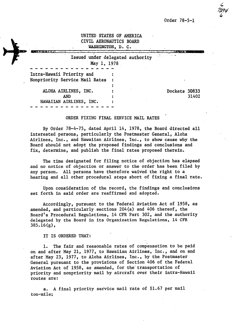 handle is hein.usfed/dotod0618 and id is 1 raw text is: 


Order 78-5-1


                    UNITED STATES OF AMERICA
                    CIVIL AERONAUTICS BOARD
                       WASHINGTON, D. C.

                Issued under delegated authority
                        May 1, 1978

Intra-Hawaii Priority and
Nonpriority Service Mail Rates


     ALOHA AIRLINES, INC.                             Dockets 30833
             AND                                              31402
    HAWAIIAN AIRLINES, INC.


              ORDER FIXING FINAL SERVICE MAIL RATES

     By Order 78-4-75, dated April 14, 1978, the Board directed all
interested persons, particularly the Postmaster General, Aloha
Airlines, Inc., and Hawaiian Airlines, Inc., to show cause why the
Board should not adopt the proposed findings and conclusions and
fix, determine, and publish the final rates proposed therein.

     The time designated for filing notice of objection has elapsed
and no notice of objection or answer to the order has been filed by
any person. All persons have therefore waived the right to a
hearing and all other procedural steps short of fixing a final rate.

     Upon consideration of the record, the findings and conclusions
set forth in said order are reaffirmed and adopted.

     Accordingly, pursuant to the Federal Aviation Act of 1958, as
amended, and particularly sections 204(a) and 406 thereof, the
Board's Procedural Regulations, 14 CFR Part 302, and the authority
delegated by the Board in its Organization Regulations, 14 CFR
385.16(g),

     IT IS ORDERED THAT:

     1. The fair and reasonable rates of compensation to be paid
on and after May 21,1977, to Hawaiian Airlines, Inc., and on and
after May 23, 1977, to Aloha Airlines, Inc., by the Postmaster
General pursuant to the provisions of Section 406 of the Federal
Aviation Act of 1958, as amended, for the transportation of
priority and nonpriority mail by aircraft over their intra-Hawaii
routes are:

     a. A final priority service mail rate of $1.67 per mail
ton-mile;


