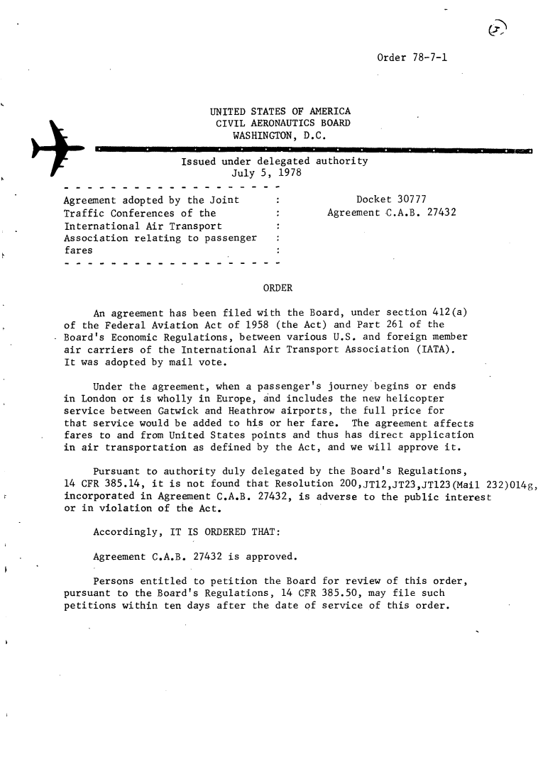handle is hein.usfed/dotod0620 and id is 1 raw text is: 



Order 78-7-1


                         UNITED STATES OF AMERICA
                         CIVIL AERONAUTICS BOARD
                             WASHINGTON, D.C.

                    Issued under delegated authority
                             July 5, 1978

Agreement adopted by the Joint                    Docket 30777
Traffic Conferences of the                   Agreement C.A.B. 27432
International Air Transport
Association relating to passenger
fares


                                  ORDER

     An agreement has been filed with the Board, under section 412(a)
of the Federal Aviation Act of 1958 (the Act) and Part 261 of the
Board's Economic Regulations, between various U.S. and foreign member
air carriers of the International Air Transport Association (IATA).
It was adopted by mail vote.

     Under the agreement, when a passenger's journey begins or ends
in London or is wholly in Europe, and includes the new helicopter
service between Gatwick and Heathrow airports, the full price for
that service would be added to his or her fare. The agreement affects
fares to and from United States points and thus has direct application
in air transportation as defined by the Act, and we will approve it.

     Pursuant to authority duly delegated by the Board's Regulations,
14 CFR 385.14, it is not found that Resolution 200,JTI2,JT23,JT123(Mail 232)014g,
incorporated in Agreement C.A.B. 27432, is adverse to the public interest
or in violation of the Act.

     Accordingly, IT IS ORDERED THAT:

     Agreement C.A.B. 27432 is approved.

     Persons entitled to petition the Board for review of this order,
pursuant to the Board's Regulations, 14 CFR 385.50, may file such
petitions within ten days after the date of service of this order.


