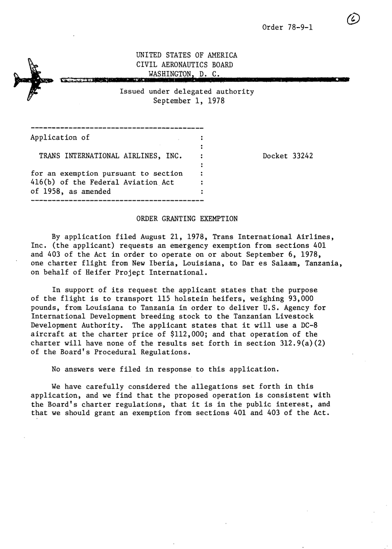 handle is hein.usfed/dotod0622 and id is 1 raw text is: 

Order 78-9-1


                         UNITED STATES OF AMERICA
                         CIVIL AERONAUTICS BOARD
                            WASHINGTON, D. C.

                     Issued under delegated authority
                             September 1, 1978



Application of

  TRANS INTERNATIONAL AIRLINES, INC.                   Docket 33242

for an exemption pursuant to section
416(b) of the Federal Aviation Act
of 1958, as amended


                         ORDER GRANTING EXEMPTION

     By application filed August 21, 1978, Trans International Airlines,
Inc. (the applicant) requests an emergency exemption from sections 401
and 403 of the Act in order to operate on or about September 6, 1978,
one charter flight from New Iberia, Louisiana, to Dar es Salaam, Tanzania,
on behalf of Heifer Projept International.

     In support of its request the applicant states that the purpose
of the flight is to transport 115 holstein heifers, weighing 93,000
pounds, from Louisiana to Tanzania in order to deliver U.S. Agency for
International Development breeding stock to the Tanzanian Livestock
Development Authority. The applicant states that it will use a DC-8
aircraft at the charter price of $112,000; and that operation of the
charter will have none of the results set forth in section 312.9(a)(2)
of the Board's Procedural Regulations.

     No answers were filed in response to this application.

     We have carefully considered the allegations set forth in this
application, and we find that the proposed operation is consistent with
the Board's charter regulations, that it is in the public interest, and
that we should grant an exemption from sections 401 and 403 of the Act.


