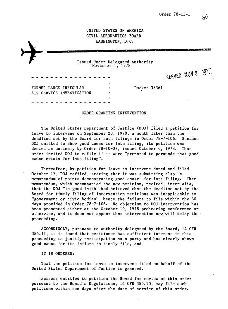 handle is hein.usfed/dotod0624 and id is 1 raw text is: 

Order 78-11-1


                       UNITED STATES OF AMERICA
                       CIVIL AERONAUTICS BOARD
                           WASHINGTON, D.C.



                   Issued Under Delegated Authority
                          November 1, 1978



FORMER LARGE IRREGULAR                      Docket 33361
AIR SERVICE INVESTIGATION



                     ORDER GRANTING INTERVENTION


    The United States Department of Justice (DOJ) filed a petition for
leave to intervene on September 20, 1978, a month later than the
deadline set by the Board for such filings in Order 78-7-106. Because
DOJ omitted to show good cause for late filing, its petition was
denied as untimely by Order 78-10-37, issued October 6, 1978. That
order invited DOJ to refile if it were prepared to persuade that good
cause exists for late filing.

    Thereafter, by petition for leave to intervene dated and filed
October 13, DOJ refiled, stating that it was submitting also a
memorandum of points demonstrating good cause for late filing. That
memorandum, which accompanied the new petition, recited, inter alia,
that the DOJ in good faith had believed that the deadline set by the
Board for timely filing of intervention petitions was inapplicable to
government or civic bodies, hence the failure to file within the 30
days provided in Order 78-7-106. No objection to DOJ intervention has
been presented either at the October 19, 1978 prehearing conference or
otherwise, and it does not appear that intervention now will delay the
proceeding.

    ACCORDINGLY, pursuant to authority delegated by the Board, 14 CFR
385.11, it is found that petitioner has sufficient interest in this
proceeding to justify participation as a party and has clearly shown
good cause for its failure to timely file, and

    IT IS ORDERED:

    That the petition for leave to intervene filed on behalf of the
United States Department of Justice is granted.

    Persons entitled to petition the Board for review of this order
pursuant to the Board's Regulations, 14 CFR 385.50, may file such
petitions within ten days after the date of service of this order.


